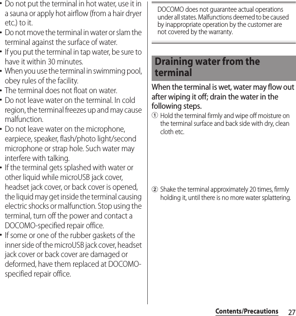 27Contents/Precautions･Do not put the terminal in hot water, use it in a sauna or apply hot airflow (from a hair dryer etc.) to it.･Do not move the terminal in water or slam the terminal against the surface of water.･If you put the terminal in tap water, be sure to have it within 30 minutes.･When you use the terminal in swimming pool, obey rules of the facility.･The terminal does not float on water.･Do not leave water on the terminal. In cold region, the terminal freezes up and may cause malfunction.･Do not leave water on the microphone, earpiece, speaker, flash/photo light/second microphone or strap hole. Such water may interfere with talking.･If the terminal gets splashed with water or other liquid while microUSB jack cover, headset jack cover, or back cover is opened, the liquid may get inside the terminal causing electric shocks or malfunction. Stop using the terminal, turn off the power and contact a DOCOMO-specified repair office.･If some or one of the rubber gaskets of the inner side of the microUSB jack cover, headset jack cover or back cover are damaged or deformed, have them replaced at DOCOMO-specified repair office.DOCOMO does not guarantee actual operations under all states. Malfunctions deemed to be caused by inappropriate operation by the customer are not covered by the warranty.When the terminal is wet, water may flow out after wiping it off; drain the water in the following steps.aHold the terminal firmly and wipe off moisture on the terminal surface and back side with dry, clean cloth etc.bShake the terminal approximately 20 times, firmly holding it, until there is no more water splattering.Draining water from the terminal