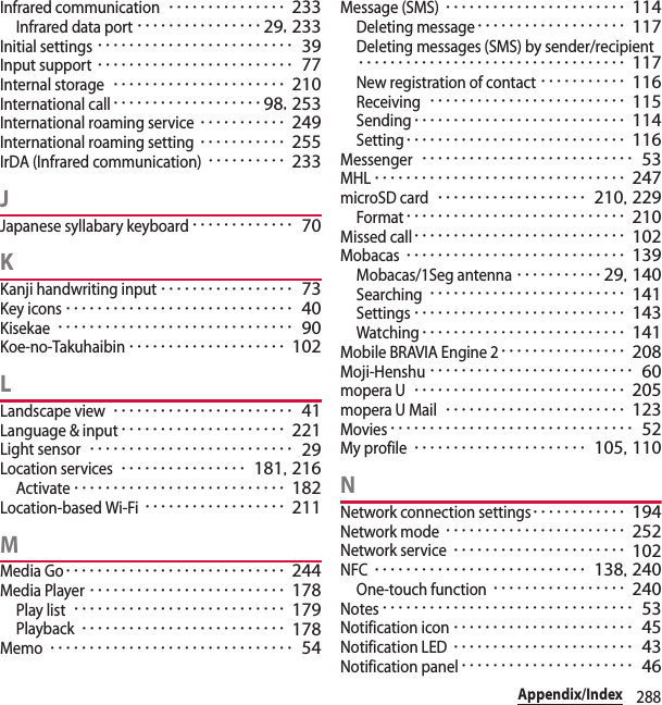 288Appendix/IndexInfrared communication･･･････････････ 233Infrared data port････････････････ 29, 233Initial settings･････････････････････････ 39Input support･････････････････････････ 77Internal storage･･････････････････････ 210International call･･･････････････････ 98, 253International roaming service･･･････････ 249International roaming setting･･･････････ 255IrDA (Infrared communication)･･････････ 233JJapanese syllabary keyboard･････････････ 70KKanji handwriting input･････････････････ 73Key icons･････････････････････････････ 40Kisekae･･････････････････････････････ 90Koe-no-Takuhaibin････････････････････ 102LLandscape view･･･････････････････････ 41Language &amp; input･････････････････････ 221Light sensor･･････････････････････････ 29Location services････････････････ 181, 216Activate･･･････････････････････････ 182Location-based Wi-Fi･･････････････････ 211MMedia Go････････････････････････････ 244Media Player･････････････････････････ 178Play list･･･････････････････････････ 179Playback･･････････････････････････ 178Memo･･･････････････････････････････ 54Message (SMS)･･･････････････････････ 114Deleting message･･･････････････････ 117Deleting messages (SMS) by sender/recipient･･････････････････････････････････ 117New registration of contact･･･････････ 116Receiving･････････････････････････ 115Sending･･･････････････････････････ 114Setting････････････････････････････ 116Messenger･･･････････････････････････ 53MHL････････････････････････････････ 247microSD card･･･････････････････ 210, 229Format････････････････････････････ 210Missed call･･･････････････････････････ 102Mobacas････････････････････････････ 139Mobacas/1Seg antenna･･･････････29, 140Searching･････････････････････････ 141Settings･･･････････････････････････ 143Watching･･････････････････････････ 141Mobile BRAVIA Engine 2････････････････ 208Moji-Henshu･･････････････････････････ 60mopera U･･･････････････････････････ 205mopera U Mail･･･････････････････････ 123Movies･･･････････････････････････････ 52My profile･･････････････････････ 105, 110NNetwork connection settings････････････ 194Network mode･･･････････････････････ 252Network service･･････････････････････ 102NFC･･･････････････････････････ 138, 240One-touch function･････････････････ 240Notes････････････････････････････････ 53Notification icon･･･････････････････････ 45Notification LED･･･････････････････････ 43Notification panel･･････････････････････ 46