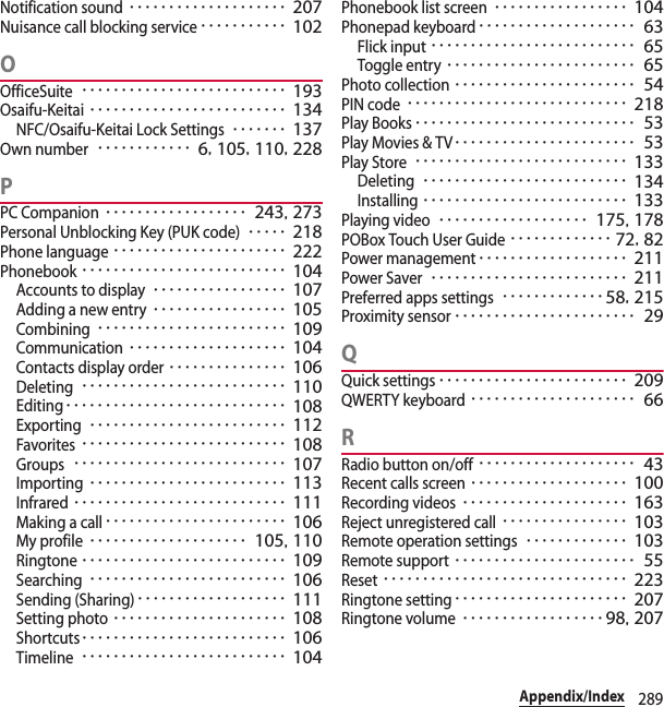 289Appendix/IndexNotification sound････････････････････ 207Nuisance call blocking service･･･････････ 102OOfficeSuite･･････････････････････････ 193Osaifu-Keitai･････････････････････････ 134NFC/Osaifu-Keitai Lock Settings･･･････ 137Own number････････････ 6, 105, 110, 228PPC Companion･･････････････････ 243, 273Personal Unblocking Key (PUK code)･････ 218Phone language･･････････････････････ 222Phonebook･･････････････････････････ 104Accounts to display･････････････････ 107Adding a new entry･････････････････ 105Combining････････････････････････ 109Communication････････････････････ 104Contacts display order･･･････････････ 106Deleting･･････････････････････････ 110Editing････････････････････････････ 108Exporting･････････････････････････ 112Favorites･･････････････････････････ 108Groups･･･････････････････････････ 107Importing･････････････････････････ 113Infrared･･･････････････････････････ 111Making a call･･･････････････････････ 106My profile････････････････････ 105, 110Ringtone･･････････････････････････ 109Searching･････････････････････････ 106Sending (Sharing)･･･････････････････ 111Setting photo･･････････････････････ 108Shortcuts･･････････････････････････ 106Timeline･･････････････････････････ 104Phonebook list screen･････････････････ 104Phonepad keyboard････････････････････ 63Flick input･･････････････････････････ 65Toggle entry････････････････････････ 65Photo collection･･･････････････････････ 54PIN code････････････････････････････ 218Play Books････････････････････････････ 53Play Movies &amp; TV･･･････････････････････ 53Play Store･･･････････････････････････ 133Deleting･･････････････････････････ 134Installing･･････････････････････････ 133Playing video･･･････････････････ 175, 178POBox Touch User Guide･････････････ 72, 82Power management･･･････････････････ 211Power Saver･････････････････････････ 211Preferred apps settings･････････････58, 215Proximity sensor･･･････････････････････ 29QQuick settings････････････････････････ 209QWERTY keyboard･････････････････････ 66RRadio button on/off････････････････････ 43Recent calls screen････････････････････ 100Recording videos･････････････････････ 163Reject unregistered call････････････････ 103Remote operation settings･････････････ 103Remote support･･･････････････････････ 55Reset･･･････････････････････････････ 223Ringtone setting･･････････････････････ 207Ringtone volume･･････････････････ 98, 207