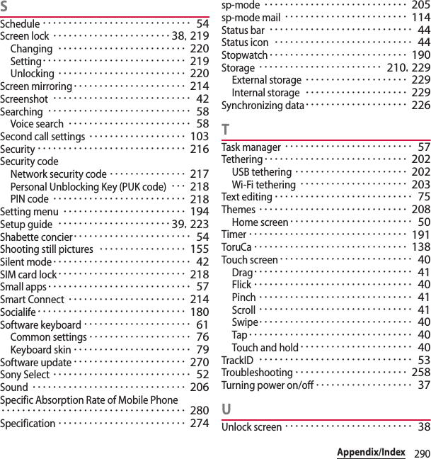 290Appendix/IndexSSchedule･････････････････････････････ 54Screen lock･･･････････････････････38, 219Changing･････････････････････････ 220Setting････････････････････････････ 219Unlocking･････････････････････････ 220Screen mirroring･･････････････････････ 214Screenshot･･･････････････････････････ 42Searching････････････････････････････ 58Voice search････････････････････････ 58Second call settings･･･････････････････ 103Security･････････････････････････････ 216Security codeNetwork security code･･･････････････ 217Personal Unblocking Key (PUK code)･･･ 218PIN code･･････････････････････････ 218Setting menu････････････････････････ 194Setup guide･･････････････････････39, 223Shabette concier･･･････････････････････ 54Shooting still pictures･････････････････ 155Silent mode･･･････････････････････････ 42SIM card lock･････････････････････････ 218Small apps････････････････････････････ 57Smart Connect･･･････････････････････ 214Socialife･････････････････････････････ 180Software keyboard･････････････････････ 61Common settings････････････････････ 76Keyboard skin･･･････････････････････ 79Software update･･････････････････････ 270Sony Select･･･････････････････････････ 52Sound･･････････････････････････････ 206Specific Absorption Rate of Mobile Phone････････････････････････････････････ 280Specification･････････････････････････ 274sp-mode････････････････････････････ 205sp-mode mail････････････････････････ 114Status bar････････････････････････････ 44Status icon･･･････････････････････････ 44Stopwatch･･･････････････････････････ 190Storage････････････････････････ 210, 229External storage････････････････････ 229Internal storage････････････････････ 229Synchronizing data････････････････････ 226TTask manager･････････････････････････ 57Tethering････････････････････････････ 202USB tethering･･････････････････････ 202Wi-Fi tethering･････････････････････ 203Text editing･･･････････････････････････ 75Themes･････････････････････････････ 208Home screen････････････････････････ 50Timer･･･････････････････････････････ 191ToruCa･･････････････････････････････ 138Touch screen･･････････････････････････ 40Drag･･･････････････････････････････ 41Flick･･･････････････････････････････ 40Pinch･･････････････････････････････ 41Scroll･･････････････････････････････ 41Swipe･･････････････････････････････ 40Tap････････････････････････････････ 40Touch and hold･･････････････････････ 40TrackID･･････････････････････････････ 53Troubleshooting･･････････････････････ 258Turning power on/off･･･････････････････ 37UUnlock screen･････････････････････････ 38