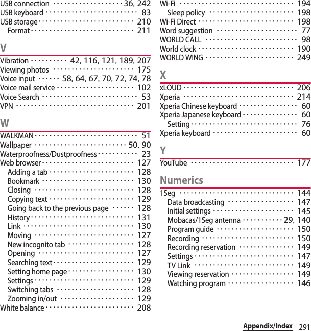 291Appendix/IndexUSB connection･･･････････････････ 36, 242USB keyboard･････････････････････････ 83USB storage･･････････････････････････ 210Format････････････････････････････ 211VVibration･･････････ 42, 116, 121, 189, 207Viewing photos･･････････････････････ 175Voice input･･････ 58, 64, 67, 70, 72, 74, 78Voice mail service･････････････････････ 102Voice Search･･････････････････････････ 53VPN････････････････････････････････ 201WWALKMAN････････････････････････････ 51Wallpaper･････････････････････････ 50, 90Waterproofness/Dustproofness･･･････････ 23Web browser･････････････････････････ 127Adding a tab･･･････････････････････ 128Bookmark･････････････････････････ 130Closing･･･････････････････････････ 128Copying text･･･････････････････････ 129Going back to the previous page･･････ 128History････････････････････････････ 131Link･･････････････････････････････ 130Moving･･･････････････････････････ 127New incognito tab･･････････････････ 128Opening･･････････････････････････ 127Searching text･･････････････････････ 129Setting home page･･････････････････ 130Settings･･･････････････････････････ 129Switching tabs･････････････････････ 128Zooming in/out････････････････････ 129White balance････････････････････････ 208Wi-Fi･･･････････････････････････････ 194Sleep policy･･･････････････････････ 198Wi-Fi Direct･･････････････････････････ 198Word suggestion･･････････････････････ 77WORLD CALL･････････････････････････ 98World clock･･････････････････････････ 190WORLD WING････････････････････････ 249XxLOUD･･････････････････････････････ 206Xperia･･････････････････････････････ 214Xperia Chinese keyboard････････････････ 60Xperia Japanese keyboard･･･････････････ 60Setting･････････････････････････････ 76Xperia keyboard･･･････････････････････ 60YYouTube････････････････････････････ 177Numerics1Seg･･･････････････････････････････ 144Data broadcasting･･････････････････ 147Initial settings･･････････････････････ 145Mobacas/1Seg antenna･･･････････29, 140Program guide･････････････････････ 150Recording･････････････････････････ 150Recording reservation･･･････････････ 149Settings･･･････････････････････････ 147TV Link･･･････････････････････････ 149Viewing reservation･････････････････ 149Watching program･･････････････････ 146