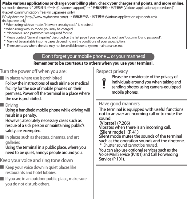 Don&apos;t forget your mobile phone ... or your manners!Remember to be courteous to others when you use your terminal.Turn the power off when you are:■In places where use is prohibitedFollow the instructions of each airline or medical facility for the use of mobile phones on their premises. Power off the terminal in a place where the use is prohibited.■DrivingUsing a handheld mobile phone while driving will result in a penalty.However, absolutely necessary cases such as rescue of a sick person or maintaining public&apos;s safety are exempted.■In places such as theaters, cinemas, and art galleriesUsing the terminal in a public place, where you need to be quiet, annoys people around you.Keep your voice and ring tone down■Keep your voice down in quiet places like restaurants and hotel lobbies.■If you are in an outdoor public place, make sure you do not disturb others.Respect privacyPlease be considerate of the privacy of individuals around you when taking and sending photos using camera-equipped mobile phones.Have good mannersThe terminal is equipped with useful functions not to answer an incoming call or to mute the sound.【Vibrate】 (P.206)Vibrates when there is an incoming call.【Silent mode】（P.41）Silent mode mutes the sounds of the terminal such as the operation sounds and the ringtone.* Shutter sound cannot be muted.You can also use optional services such as the Voice Mail Service (P.101) and Call Forwarding Service (P.101).Make various applications or charge your billing plan, check your charges and points, and more online.sp-mode: dmenu ⇒ &quot;お客様サポート(Customer support)&quot; ⇒ &quot;各種お申込・お手続き (Various applications/procedures)&quot;(Packet communication free) (In Japanese only)PC: My docomo (http://www.mydocomo.com/) ⇒ 各種お申込・お手続き (Various applications/procedures)(In Japanese only)* When using with sp-mode, &quot;Network security code&quot; is required.* When using with sp-mode, you may be charged.* &quot;docomo ID and password&quot; are required for use.* Please contact &quot;General Inquiries&quot; described on the last page if you forget or do not have &quot;docomo ID and password&quot;.* May not be available in some cases depending on the conditions of your subscription.* There are cases where the site may not be available due to system maintenance, etc.