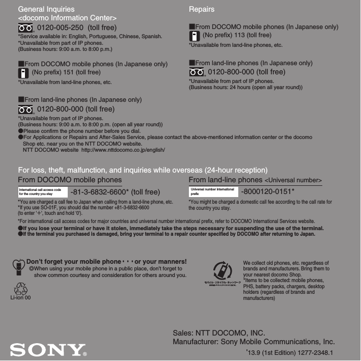 Sales: NTT DOCOMO, INC.Manufacturer: Sony Mobile Communications, Inc.’13.9 (1st Edition) 1277-2348.1General Inquiries &lt;docomo Information Center&gt;0120-005-250  (toll free)*Service available in: English, Portuguese, Chinese, Spanish.*Unavailable from part of IP phones.(Business hours: 9:00 a.m. to 8:00 p.m.)■From DOCOMO mobile phones (In Japanese only)(No prefix) 151 (toll free)*Unavailable from land-line phones, etc.■From land-line phones (In Japanese only)0120-800-000 (toll free)*Unavailable from part of IP phones.(Business hours: 9:00 a.m. to 8:00 p.m. (open all year round))●Please confirm the phone number before you dial.●For Applications or Repairs and After-Sales Service, please contact the above-mentioned information center or the docomo   Shop etc. near you on the NTT DOCOMO website.  NTT DOCOMO website  http://www.nttdocomo.co.jp/english/For loss, theft, malfunction, and inquiries while overseas (24-hour reception)International call access code for the country you stay -81-3-6832-6600* (toll free)*You are charged a call fee to Japan when calling from a land-line phone, etc.*If you use SO-01F, you should dial the number +81-3-6832-6600(to enter &apos;㧗&apos;, touch and hold &apos;0&apos;).Don’t forget your mobile phone・・・or your manners!٧When using your mobile phone in a public place, don’t forget to show common courtesy and consideration for others around you.Repairs■From DOCOMO mobile phones (In Japanese only)(No prefix) 113 (toll free)*Unavailable from land-line phones, etc.■From land-line phones (In Japanese only)0120-800-000 (toll free)*Unavailable from part of IP phones.(Business hours: 24 hours (open all year round))From land-line phones &lt;Universal number&gt;Universal number internationalprefix -8000120-0151**You might be charged a domestic call fee according to the call rate for the country you stay.*For international call access codes for major countries and universal number international prefix, refer to DOCOMO International Services website.●If you lose your terminal or have it stolen, immediately take the steps necessary for suspending the use of the terminal.●If the terminal you purchased is damaged, bring your terminal to a repair counter specified by DOCOMO after returning to Japan.From DOCOMO mobile phonesWe collect old phones, etc. regardless of brands and manufacturers. Bring them to your nearest docomo Shop.*Items to be collected: mobile phones, PHS, battery packs, chargers, desktop holders (regardless of brands andmanufacturers)Li-ion 00