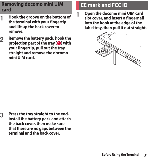 31Before Using the Terminal1Hook the groove on the bottom of the terminal with your fingertip and lift up the back cover to remove.2Remove the battery pack, hook the projection part of the tray ( ) with your fingertip, pull out the tray straight and remove the docomo mini UIM card.3Press the tray straight to the end, install the battery pack and attach the back cover, then make sure that there are no gaps between the terminal and the back cover.1Open the docomo mini UIM card slot cover, and insert a fingernail into the hook at the edge of the label tray, then pull it out straight.Removing docomo mini UIM cardCE mark and FCC ID