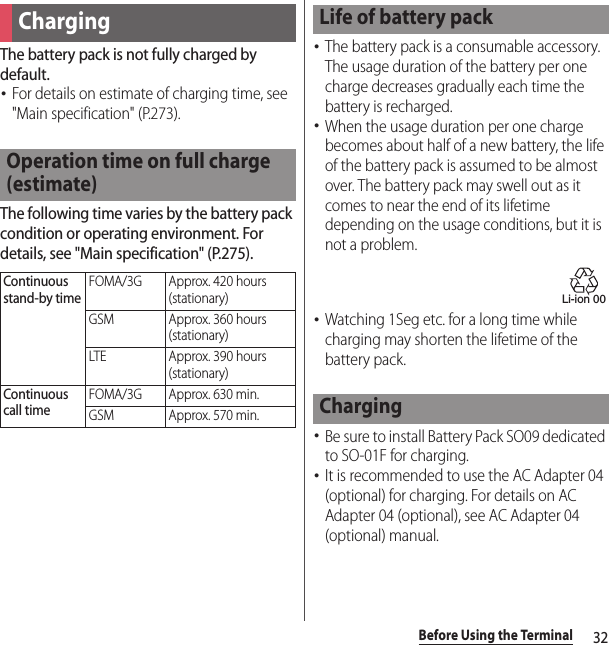 32Before Using the TerminalThe battery pack is not fully charged by default.･For details on estimate of charging time, see &quot;Main specification&quot; (P.273).The following time varies by the battery pack condition or operating environment. For details, see &quot;Main specification&quot; (P.275).･The battery pack is a consumable accessory. The usage duration of the battery per one charge decreases gradually each time the battery is recharged.･When the usage duration per one charge becomes about half of a new battery, the life of the battery pack is assumed to be almost over. The battery pack may swell out as it comes to near the end of its lifetime depending on the usage conditions, but it is not a problem.･Watching 1Seg etc. for a long time while charging may shorten the lifetime of the battery pack.･Be sure to install Battery Pack SO09 dedicated to SO-01F for charging.･It is recommended to use the AC Adapter 04 (optional) for charging. For details on AC Adapter 04 (optional), see AC Adapter 04 (optional) manual.ChargingOperation time on full charge (estimate)Continuous stand-by timeFOMA/3G Approx. 420 hours (stationary)GSM Approx. 360 hours (stationary)LTE Approx. 390 hours (stationary)Continuous call timeFOMA/3G Approx. 630 min.GSM Approx. 570 min.Life of battery packChargingLi-ion 00