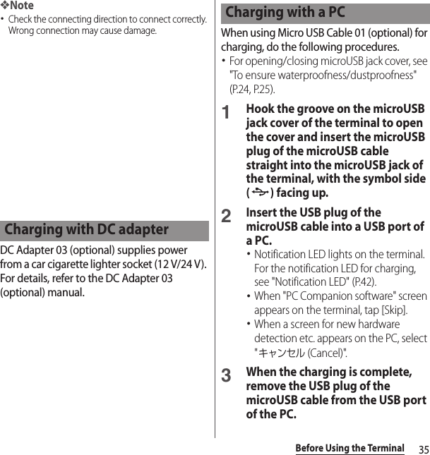 35Before Using the Terminal❖Note･Check the connecting direction to connect correctly. Wrong connection may cause damage.DC Adapter 03 (optional) supplies power from a car cigarette lighter socket (12 V/24 V). For details, refer to the DC Adapter 03 (optional) manual.When using Micro USB Cable 01 (optional) for charging, do the following procedures.･For opening/closing microUSB jack cover, see &quot;To ensure waterproofness/dustproofness&quot; (P.24, P.25).1Hook the groove on the microUSB jack cover of the terminal to open the cover and insert the microUSB plug of the microUSB cable straight into the microUSB jack of the terminal, with the symbol side () facing up.2Insert the USB plug of the microUSB cable into a USB port of a PC.･Notification LED lights on the terminal. For the notification LED for charging, see &quot;Notification LED&quot; (P.42).･When &quot;PC Companion software&quot; screen appears on the terminal, tap [Skip].･When a screen for new hardware detection etc. appears on the PC, select &quot;キャンセル (Cancel)&quot;.3When the charging is complete, remove the USB plug of the microUSB cable from the USB port of the PC.Charging with DC adapterCharging with a PC