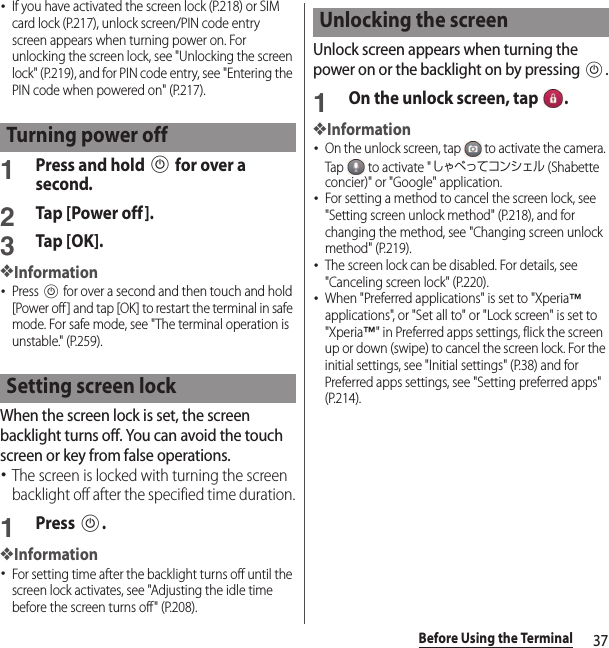 37Before Using the Terminal･If you have activated the screen lock (P.218) or SIM card lock (P.217), unlock screen/PIN code entry screen appears when turning power on. For unlocking the screen lock, see &quot;Unlocking the screen lock&quot; (P.219), and for PIN code entry, see &quot;Entering the PIN code when powered on&quot; (P.217).1Press and hold P for over a second.2Tap [Power off ].3Tap [OK].❖Information･Press P for over a second and then touch and hold [Power off] and tap [OK] to restart the terminal in safe mode. For safe mode, see &quot;The terminal operation is unstable.&quot; (P.259).When the screen lock is set, the screen backlight turns off. You can avoid the touch screen or key from false operations.･The screen is locked with turning the screen backlight off after the specified time duration.1Press P.❖Information･For setting time after the backlight turns off until the screen lock activates, see &quot;Adjusting the idle time before the screen turns off&quot; (P.208).Unlock screen appears when turning the power on or the backlight on by pressing P.1On the unlock screen, tap  .❖Information･On the unlock screen, tap   to activate the camera. Tap   to activate &quot;しゃべってコンシェル (Shabette concier)&quot; or &quot;Google&quot; application.･For setting a method to cancel the screen lock, see &quot;Setting screen unlock method&quot; (P.218), and for changing the method, see &quot;Changing screen unlock method&quot; (P.219).･The screen lock can be disabled. For details, see &quot;Canceling screen lock&quot; (P.220).･When &quot;Preferred applications&quot; is set to &quot;Xperia™ applications&quot;, or &quot;Set all to&quot; or &quot;Lock screen&quot; is set to &quot;Xperia™&quot; in Preferred apps settings, flick the screen up or down (swipe) to cancel the screen lock. For the initial settings, see &quot;Initial settings&quot; (P.38) and for Preferred apps settings, see &quot;Setting preferred apps&quot; (P.214).Turning power offSetting screen lockUnlocking the screen