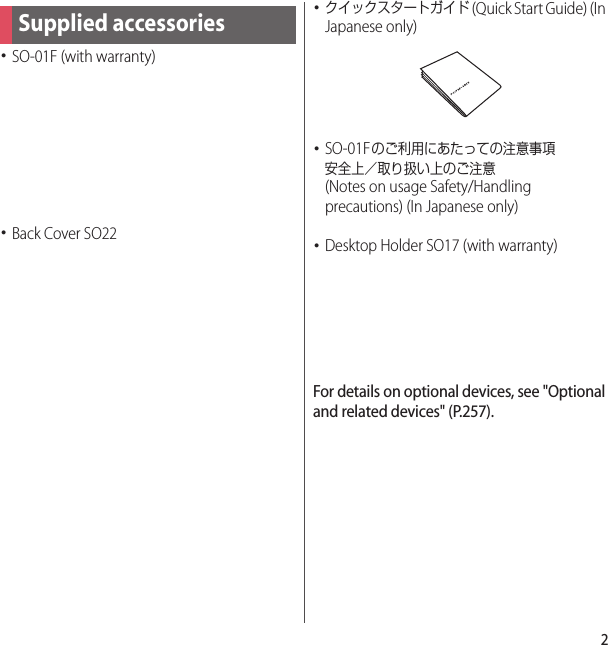 2･SO-01F (with warranty)･Back Cover SO22･クイックスタートガイド (Quick Start Guide) (In Japanese only)･SO-01Fのご利用にあたっての注意事項安全上／取り扱い上のご注意 (Notes on usage Safety/Handling precautions) (In Japanese only)･Desktop Holder SO17 (with warranty)For details on optional devices, see &quot;Optional and related devices&quot; (P.257).Supplied accessories