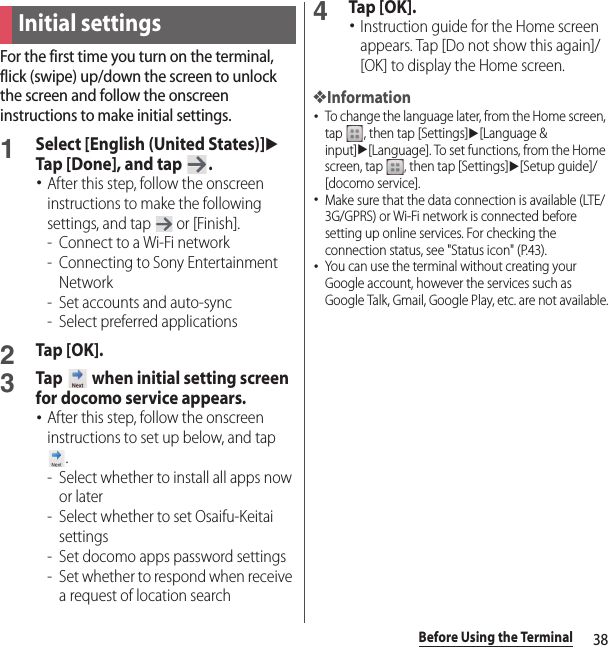 38Before Using the TerminalFor the first time you turn on the terminal, flick (swipe) up/down the screen to unlock the screen and follow the onscreen instructions to make initial settings.1Select [English (United States)]u Tap [Done], and tap  .･After this step, follow the onscreen instructions to make the following settings, and tap   or [Finish].-Connect to a Wi-Fi network- Connecting to Sony Entertainment Network- Set accounts and auto-sync- Select preferred applications2Tap [OK].3Tap   when initial setting screen for docomo service appears.･After this step, follow the onscreen instructions to set up below, and tap .- Select whether to install all apps now or later- Select whether to set Osaifu-Keitai settings- Set docomo apps password settings- Set whether to respond when receive a request of location search4Tap [OK].･Instruction guide for the Home screen appears. Tap [Do not show this again]/[OK] to display the Home screen.❖Information･To change the language later, from the Home screen, tap  , then tap [Settings]u[Language &amp; input]u[Language]. To set functions, from the Home screen, tap  , then tap [Settings]u[Setup guide]/[docomo service].･Make sure that the data connection is available (LTE/3G/GPRS) or Wi-Fi network is connected before setting up online services. For checking the connection status, see &quot;Status icon&quot; (P.43).･You can use the terminal without creating your Google account, however the services such as Google Talk, Gmail, Google Play, etc. are not available.Initial settings