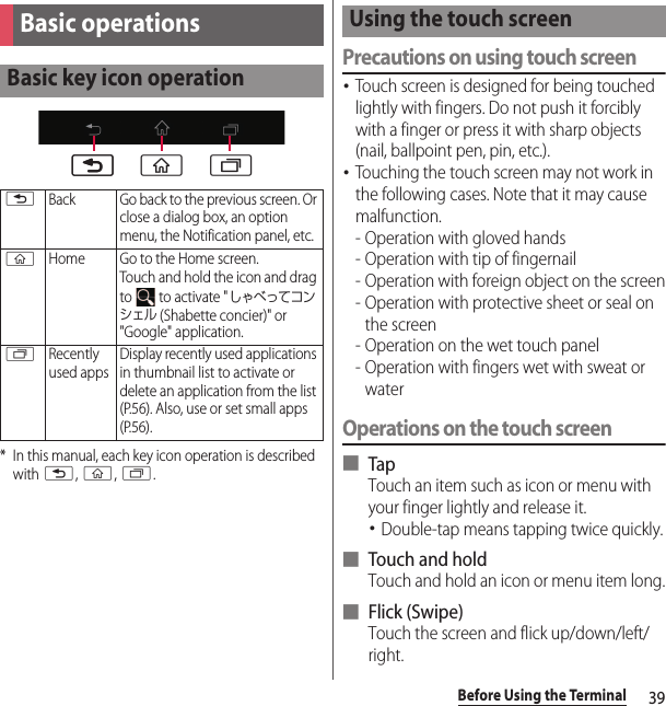 39Before Using the Terminal* In this manual, each key icon operation is described with x, y, r.Precautions on using touch screen･Touch screen is designed for being touched lightly with fingers. Do not push it forcibly with a finger or press it with sharp objects (nail, ballpoint pen, pin, etc.).･Touching the touch screen may not work in the following cases. Note that it may cause malfunction.- Operation with gloved hands- Operation with tip of fingernail- Operation with foreign object on the screen- Operation with protective sheet or seal on the screen- Operation on the wet touch panel- Operation with fingers wet with sweat or waterOperations on the touch screen■ TapTouch an item such as icon or menu with your finger lightly and release it.･Double-tap means tapping twice quickly.■ Touch and holdTouch and hold an icon or menu item long.■ Flick (Swipe)Touch the screen and flick up/down/left/right.Basic operationsBasic key icon operationxBack Go back to the previous screen. Or close a dialog box, an option menu, the Notification panel, etc.yHome Go to the Home screen.Touch and hold the icon and drag to   to activate &quot;しゃべってコンシェル (Shabette concier)&quot; or &quot;Google&quot; application.rRecently used appsDisplay recently used applications in thumbnail list to activate or delete an application from the list (P.56). Also, use or set small apps (P.56).xx yrUsing the touch screen