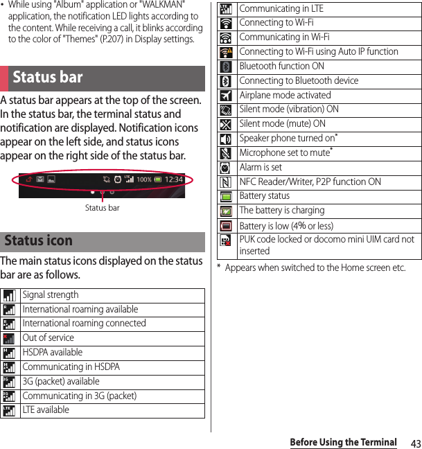 43Before Using the Terminal･While using &quot;Album&quot; application or &quot;WALKMAN&quot; application, the notification LED lights according to the content. While receiving a call, it blinks according to the color of &quot;Themes&quot; (P.207) in Display settings.A status bar appears at the top of the screen. In the status bar, the terminal status and notification are displayed. Notification icons appear on the left side, and status icons appear on the right side of the status bar.The main status icons displayed on the status bar are as follows.* Appears when switched to the Home screen etc.Status barStatus iconSignal strengthInternational roaming availableInternational roaming connectedOut of serviceHSDPA availableCommunicating in HSDPA3G (packet) availableCommunicating in 3G (packet)LTE availableStatus barCommunicating in LTEConnecting to Wi-FiCommunicating in Wi-FiConnecting to Wi-Fi using Auto IP functionBluetooth function ONConnecting to Bluetooth deviceAirplane mode activatedSilent mode (vibration) ONSilent mode (mute) ONSpeaker phone turned on*Microphone set to mute*Alarm is setNFC Reader/Writer, P2P function ONBattery statusThe battery is chargingBattery is low (4％ or less)PUK code locked or docomo mini UIM card not inserted