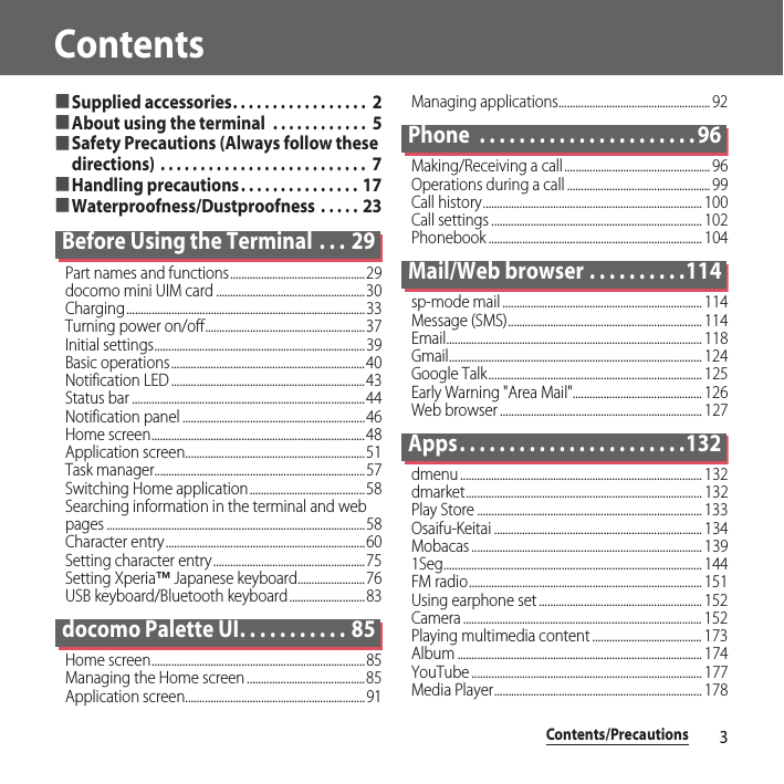 Contents/Precautions3Contents■Supplied accessories. . . . . . . . . . . . . . . . .  2■About using the terminal  . . . . . . . . . . . .  5■Safety Precautions (Always follow these directions) . . . . . . . . . . . . . . . . . . . . . . . . . .  7■Handling precautions. . . . . . . . . . . . . . .  17■Waterproofness/Dustproofness  . . . . .  23Before Using the Terminal  . . . 29Part names and functions................................................29docomo mini UIM card .....................................................30Charging.....................................................................................33Turning power on/off.........................................................37Initial settings...........................................................................39Basic operations.....................................................................40Notification LED .....................................................................43Status bar ...................................................................................44Notification panel .................................................................46Home screen............................................................................48Application screen................................................................51Task manager...........................................................................57Switching Home application.........................................58Searching information in the terminal and web pages ............................................................................................58Character entry.......................................................................60Setting character entry......................................................75Setting Xperia™ Japanese keyboard........................76USB keyboard/Bluetooth keyboard...........................83docomo Palette UI. . . . . . . . . . . 85Home screen............................................................................85Managing the Home screen ..........................................85Application screen................................................................91Managing applications...................................................... 92Phone  . . . . . . . . . . . . . . . . . . . . . . 96Making/Receiving a call.................................................... 96Operations during a call ................................................... 99Call history.............................................................................. 100Call settings ........................................................................... 102Phonebook ............................................................................ 104Mail/Web browser . . . . . . . . . .114sp-mode mail ....................................................................... 114Message (SMS)..................................................................... 114Email........................................................................................... 118Gmail.......................................................................................... 124Google Talk............................................................................ 125Early Warning &quot;Area Mail&quot;.............................................. 126Web browser ........................................................................ 127Apps. . . . . . . . . . . . . . . . . . . . . . .132dmenu ...................................................................................... 132dmarket.................................................................................... 132Play Store ................................................................................ 133Osaifu-Keitai .......................................................................... 134Mobacas .................................................................................. 1391Seg............................................................................................ 144FM radio................................................................................... 151Using earphone set .......................................................... 152Camera ..................................................................................... 152Playing multimedia content ....................................... 173Album ....................................................................................... 174YouTube .................................................................................. 177Media Player.......................................................................... 178