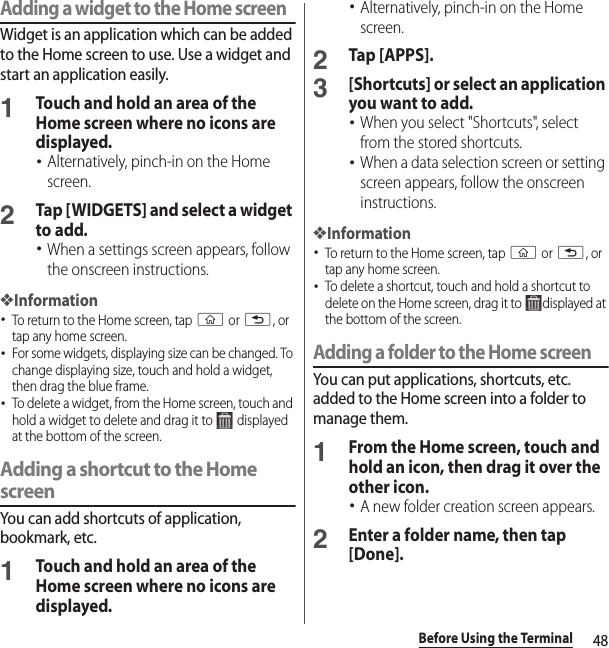 48Before Using the TerminalAdding a widget to the Home screenWidget is an application which can be added to the Home screen to use. Use a widget and start an application easily.1Touch and hold an area of the Home screen where no icons are displayed.･Alternatively, pinch-in on the Home screen.2Tap [WIDGETS] and select a widget to add.･When a settings screen appears, follow the onscreen instructions.❖Information･To return to the Home screen, tap y or x, or tap any home screen.･For some widgets, displaying size can be changed. To change displaying size, touch and hold a widget, then drag the blue frame.･To delete a widget, from the Home screen, touch and hold a widget to delete and drag it to   displayed at the bottom of the screen.Adding a shortcut to the Home screenYou can add shortcuts of application, bookmark, etc.1Touch and hold an area of the Home screen where no icons are displayed.･Alternatively, pinch-in on the Home screen.2Tap [APPS].3[Shortcuts] or select an application you want to add.･When you select &quot;Shortcuts&quot;, select from the stored shortcuts.･When a data selection screen or setting screen appears, follow the onscreen instructions.❖Information･To return to the Home screen, tap y or x, or tap any home screen.･To delete a shortcut, touch and hold a shortcut to delete on the Home screen, drag it to  displayed at the bottom of the screen.Adding a folder to the Home screenYou can put applications, shortcuts, etc. added to the Home screen into a folder to manage them.1From the Home screen, touch and hold an icon, then drag it over the other icon.･A new folder creation screen appears.2Enter a folder name, then tap [Done].