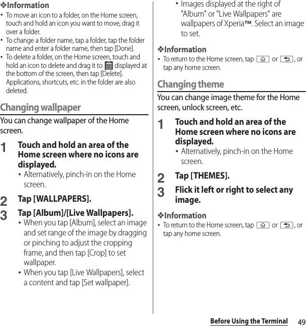 49Before Using the Terminal❖Information･To move an icon to a folder, on the Home screen, touch and hold an icon you want to move, drag it over a folder.･To change a folder name, tap a folder, tap the folder name and enter a folder name, then tap [Done].･To delete a folder, on the Home screen, touch and hold an icon to delete and drag it to   displayed at the bottom of the screen, then tap [Delete]. Applications, shortcuts, etc. in the folder are also deleted.Changing wallpaperYou can change wallpaper of the Home screen.1Touch and hold an area of the Home screen where no icons are displayed.･Alternatively, pinch-in on the Home screen.2Tap [WALLPAPERS].3Tap [Album]/[Live Wallpapers].･When you tap [Album], select an image and set range of the image by dragging or pinching to adjust the cropping frame, and then tap [Crop] to set wallpaper.･When you tap [Live Wallpapers], select a content and tap [Set wallpaper].･Images displayed at the right of &quot;Album&quot; or &quot;Live Wallpapers&quot; are wallpapers of Xperia™. Select an image to set.❖Information･To return to the Home screen, tap y or x, or tap any home screen.Changing themeYou can change image theme for the Home screen, unlock screen, etc.1Touch and hold an area of the Home screen where no icons are displayed.･Alternatively, pinch-in on the Home screen.2Tap [THEMES].3Flick it left or right to select any image.❖Information･To return to the Home screen, tap y or x, or tap any home screen.