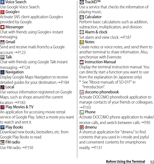 52Before Using the Terminal Voice SearchUse Google Voice Search. Google+Activate SNS client application Google+ provided by Google. MessengerChat with friends using Google+ instant messaging. GmailSend and receive mails from/to a Google account.→P.123 TalkChat with friends using Google Talk instant messaging.→P. 1 2 4 NavigationDisplay Google Maps Navigation to receive detailed guides for your destination.→P. 1 8 4 LocalUse various information registered on Google Maps, such as shops around the current location.→P.183 Play Movies &amp; TVAn application for accessing movie rental service of Google Play. Select a movie you want to watch and rent it. Play BooksDownload new books, bestsellers, etc. from Google Play Books to read. FM radioUse FM radio.→P.150 TrackID™Use a service that checks the information of playing music. CalculatorPerform basic calculations such as addition, subtraction, multiplication, and division. Alarm &amp; clockSet alarm and view clock.→P. 1 8 7 NotesCreate notes or voice notes, and send them to another terminal to share information. Also, synchronize with Evernote. Instruction ManualDisplay the terminal instruction manual. You can directly start a function you want to use from the explanation (in Japanese only).* See &quot;About manuals of SO-01F&quot; in &quot;Introduction&quot;. docomo phonebookActivate DOCOMO phonebook application to manage contacts of your friends or colleagues.→P. 1 0 3 PhoneActivate DOCOMO phone application to make/receive calls, and switch between calls.→P. 9 5 dmenuA shortcut application for &quot;dmenu&quot; to find contents that you used in i-mode and joyful and convenient contents for smartphones readily.→P.131