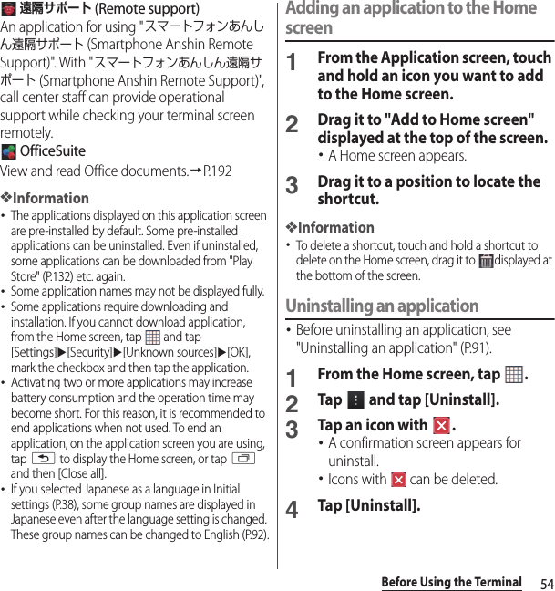 54Before Using the Terminal 遠隔サポート (Remote support)An application for using &quot;スマートフォンあんしん遠隔サポート (Smartphone Anshin Remote Support)&quot;. With &quot;スマートフォンあんしん遠隔サポート (Smartphone Anshin Remote Support)&quot;, call center staff can provide operational support while checking your terminal screen remotely. OfficeSuiteView and read Office documents.→P. 1 9 2❖Information･The applications displayed on this application screen are pre-installed by default. Some pre-installed applications can be uninstalled. Even if uninstalled, some applications can be downloaded from &quot;Play Store&quot; (P.132) etc. again.･Some application names may not be displayed fully.･Some applications require downloading and installation. If you cannot download application, from the Home screen, tap   and tap [Settings]u[Security]u[Unknown sources]u[OK], mark the checkbox and then tap the application.･Activating two or more applications may increase battery consumption and the operation time may become short. For this reason, it is recommended to end applications when not used. To end an application, on the application screen you are using, tap x to display the Home screen, or tap r and then [Close all].･If you selected Japanese as a language in Initial settings (P.38), some group names are displayed in Japanese even after the language setting is changed. These group names can be changed to English (P.92).Adding an application to the Home screen1From the Application screen, touch and hold an icon you want to add to the Home screen.2Drag it to &quot;Add to Home screen&quot; displayed at the top of the screen.･A Home screen appears.3Drag it to a position to locate the shortcut.❖Information･To delete a shortcut, touch and hold a shortcut to delete on the Home screen, drag it to  displayed at the bottom of the screen.Uninstalling an application･Before uninstalling an application, see &quot;Uninstalling an application&quot; (P.91).1From the Home screen, tap  .2Tap   and tap [Uninstall].3Tap an icon with  .･A confirmation screen appears for uninstall.･Icons with   can be deleted.4Tap [Uninstall].