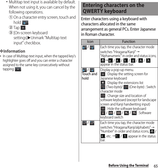 65Before Using the Terminal･Multitap text input is available by default. When not using it, you can cancel by the following operations.aOn a character entry screen, touch and hold .bTap .c[On-screen keyboard settings]uUnmark &quot;Multitap text input&quot; checkbox.❖Information･In case of Multitap text input, when the tapped key&apos;s highlighter goes off and you can enter a character assigned to the same key consecutively without tapping .Enter characters using a keyboard with characters allocated in the same arrangement as general PCs. Enter Japanese in Roman character.Entering characters on the QWERTY keyboardIcon Function / Each time you tap, the character mode switches &quot;Hiragana/Kanji&quot; → &quot;Alphanumeric&quot; in order and status icons, → /  /  /  /  /  appear in the status bar. / Touch and holdDisplay a pop-up menu. : Display the setting screen for Japanese keyboard : Display the extensions list (Two-byte)/   (One-byte) : Switch character mode : Change size and location of software keyboard (except for landscape screen and Kanji handwriting input) : Hide the software keyboard /  /  /  /  : Software keyboard switch / Each time you tap, the character mode switches &quot;Hiragana/Kanji/alphabets&quot; → &quot;Number&quot; in order and status icons,   / , etc. → /   appear in the status bar.