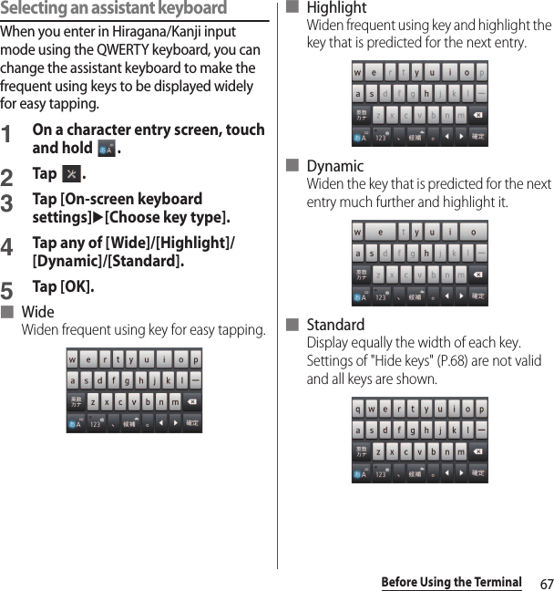 67Before Using the TerminalSelecting an assistant keyboardWhen you enter in Hiragana/Kanji input mode using the QWERTY keyboard, you can change the assistant keyboard to make the frequent using keys to be displayed widely for easy tapping.1On a character entry screen, touch and hold  .2Tap .3Tap [On-screen keyboard settings]u[Choose key type].4Tap any of [Wide]/[Highlight]/[Dynamic]/[Standard].5Tap [OK].■ WideWiden frequent using key for easy tapping.■ HighlightWiden frequent using key and highlight the key that is predicted for the next entry.■ DynamicWiden the key that is predicted for the next entry much further and highlight it.■ StandardDisplay equally the width of each key. Settings of &quot;Hide keys&quot; (P.68) are not valid and all keys are shown.