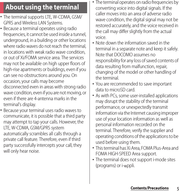 5Contents/PrecautionsContents/Pre cautions･The terminal supports LTE, W-CDMA, GSM/GPRS and Wireless LAN Systems.･Because a terminal operates using radio frequencies, it cannot be used inside a tunnel, underground, in a building or other locations where radio waves do not reach the terminal, in locations with weak radio wave condition, or out of Xi/FOMA service area. The services may not be available on high upper floors of high-rise apartments or buildings, even if you can see no obstructions around you. On occasion, your calls may become disconnected even in areas with strong radio wave condition, even if you are not moving, or even if there are 4-antenna marks in the terminal&apos;s display.･Because your terminal uses radio waves to communicate, it is possible that a third party may attempt to tap your calls. However, the LTE, W-CDMA, GSM/GPRS system automatically scrambles all calls through a private call feature. Therefore, even if third party successfully intercepts your call, they will only hear noise.･The terminal operates on radio frequencies by converting voice into digital signals. If the caller moves into an area of adverse radio wave condition, the digital signal may not be restored accurately, and the voice received in the call may differ slightly from the actual voice.･Note down the information saved in the terminal in a separate note and keep it safely. Note that DOCOMO assumes no responsibility for any loss of saved contents of data resulting from malfunction, repair, changing of the model or other handling of the terminal.･You are recommended to save important data to microSD card.･As with PCs, some user-installed applications may disrupt the stability of the terminal performance, or unexpectedly transmit information via the Internet causing improper use of your location information as well as personal information recorded on the terminal. Therefore, verify the supplier and operating conditions of the applications to be used before using them.･This terminal has Xi Area, FOMA Plus-Area and FOMA HIGH-SPEED Area support.･The terminal does not support i-mode sites (programs) or i-Dppli.About using the terminal