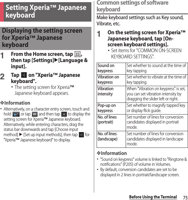 75Before Using the Terminal1From the Home screen, tap  , then tap [Settings]u[Language &amp; input].2Tap   on &quot;Xperia™ Japanese keyboard&quot;.･The setting screen for Xperia™ Japanese keyboard appears.❖Information･Alternatively, on a character entry screen, touch and hold   or tap   and then tap   to display the setting screen for Xperia™ Japanese keyboard. Alternatively, while entering characters, drag the status bar downwards and tap [Choose input method] u [Set up input methods], then tap   for &quot;Xperia™ Japanese keyboard&quot; to display.Common settings of software keyboardMake keyboard settings such as Key sound, Vibrate, etc.1On the setting screen for Xperia™ Japanese keyboard, tap [On-screen keyboard settings].･Set items for &quot;COMMON ON-SCREEN KEYBOARD SETTINGS&quot;.❖Information･&quot;Sound on keypress&quot; volume is linked to &quot;Ringtone &amp; notifications&quot; (P.205) of volume in Volumes.･By default, conversion candidates are set to be displayed in 2 lines in portrait/landscape screen.Setting Xperia™ Japanese keyboardDisplaying the setting screen for Xperia™ Japanese keyboardSound on keypressSet whether to sound at the time of key tapping.Vibration on keypressSet whether to vibrate at the time of key tapping.Vibration intensityWhen &quot;Vibration on keypress&quot; is set, you can set vibration intensity by dragging the slider left or right.Pop-up on keypressSet whether to magnify tapped key or display flick guide.No. of lines (portrait)Set number of lines for conversion candidates displayed in portrait mode.No. of lines (landscape)Set number of lines for conversion candidates displayed in landscape mode.