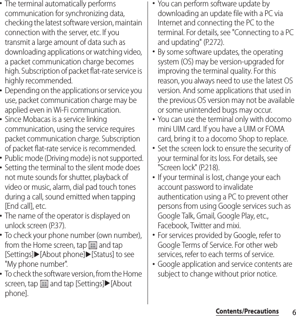 6Contents/Precautions･The terminal automatically performs communication for synchronizing data, checking the latest software version, maintain connection with the server, etc. If you transmit a large amount of data such as downloading applications or watching video, a packet communication charge becomes high. Subscription of packet flat-rate service is highly recommended.･Depending on the applications or service you use, packet communication charge may be applied even in Wi-Fi communication.･Since Mobacas is a service linking communication, using the service requires packet communication charge. Subscription of packet flat-rate service is recommended.･Public mode (Driving mode) is not supported.･Setting the terminal to the silent mode does not mute sounds for shutter, playback of video or music, alarm, dial pad touch tones during a call, sound emitted when tapping [End call], etc.･The name of the operator is displayed on unlock screen (P.37).･To check your phone number (own number), from the Home screen, tap   and tap [Settings]u[About phone]u[Status] to see &quot;My phone number&quot;.･To check the software version, from the Home screen, tap   and tap [Settings]u[About phone].･You can perform software update by downloading an update file with a PC via Internet and connecting the PC to the terminal. For details, see &quot;Connecting to a PC and updating&quot; (P.272).･By some software updates, the operating system (OS) may be version-upgraded for improving the terminal quality. For this reason, you always need to use the latest OS version. And some applications that used in the previous OS version may not be available or some unintended bugs may occur.･You can use the terminal only with docomo mini UIM card. If you have a UIM or FOMA card, bring it to a docomo Shop to replace.･Set the screen lock to ensure the security of your terminal for its loss. For details, see &quot;Screen lock&quot; (P.218).･If your terminal is lost, change your each account password to invalidate authentication using a PC to prevent other persons from using Google services such as Google Talk, Gmail, Google Play, etc., Facebook, Twitter and mixi.･For services provided by Google, refer to Google Terms of Service. For other web services, refer to each terms of service.･Google application and service contents are subject to change without prior notice.