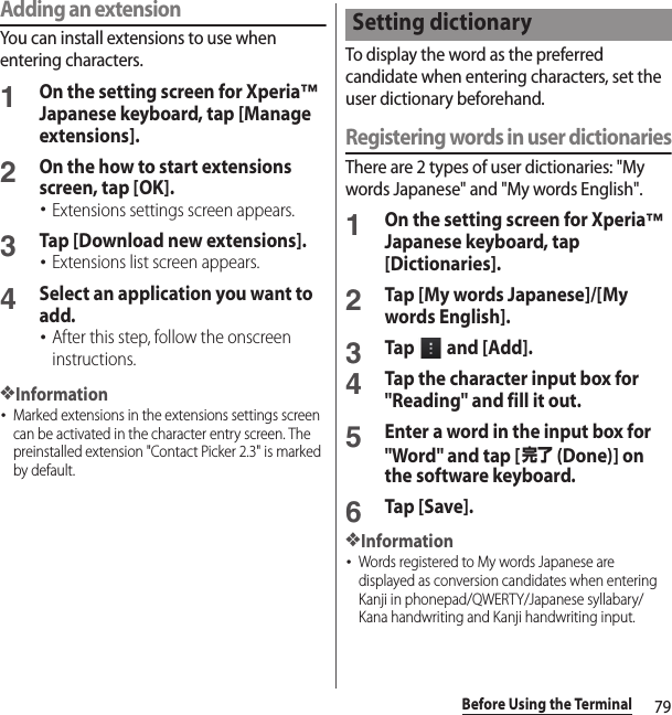 79Before Using the TerminalAdding an extensionYou can install extensions to use when entering characters.1On the setting screen for Xperia™ Japanese keyboard, tap [Manage extensions].2On the how to start extensions screen, tap [OK].･Extensions settings screen appears.3Tap [Download new extensions].･Extensions list screen appears.4Select an application you want to add.･After this step, follow the onscreen instructions.❖Information･Marked extensions in the extensions settings screen can be activated in the character entry screen. The preinstalled extension &quot;Contact Picker 2.3&quot; is marked by default.To display the word as the preferred candidate when entering characters, set the user dictionary beforehand.Registering words in user dictionariesThere are 2 types of user dictionaries: &quot;My words Japanese&quot; and &quot;My words English&quot;.1On the setting screen for Xperia™ Japanese keyboard, tap [Dictionaries].2Tap [My words Japanese]/[My words English].3Tap   and [Add].4Tap the character input box for &quot;Reading&quot; and fill it out.5Enter a word in the input box for &quot;Word&quot; and tap [完了 (Done)] on the software keyboard.6Tap [Save].❖Information･Words registered to My words Japanese are displayed as conversion candidates when entering Kanji in phonepad/QWERTY/Japanese syllabary/Kana handwriting and Kanji handwriting input.Setting dictionary