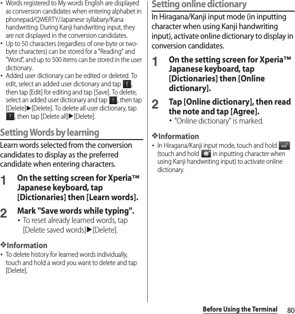 80Before Using the Terminal･Words registered to My words English are displayed as conversion candidates when entering alphabet in phonepad/QWERTY/Japanese syllabary/Kana handwriting. During Kanji handwriting input, they are not displayed in the conversion candidates.･Up to 50 characters (regardless of one-byte or two-byte characters) can be stored for a &quot;Reading&quot; and &quot;Word&quot;, and up to 500 items can be stored in the user dictionary.･Added user dictionary can be edited or deleted. To edit, select an added user dictionary and tap  , then tap [Edit] for editing and tap [Save]. To delete, select an added user dictionary and tap  , then tap [Delete]u[Delete]. To delete all user dictionary, tap , then tap [Delete all]u[Delete].Setting Words by learningLearn words selected from the conversion candidates to display as the preferred candidate when entering characters.1On the setting screen for Xperia™ Japanese keyboard, tap [Dictionaries] then [Learn words].2Mark &quot;Save words while typing&quot;.･To reset already learned words, tap [Delete saved words]u[Delete].❖Information･To delete history for learned words individually, touch and hold a word you want to delete and tap [Delete].Setting online dictionaryIn Hiragana/Kanji input mode (in inputting character when using Kanji handwriting input), activate online dictionary to display in conversion candidates.1On the setting screen for Xperia™ Japanese keyboard, tap [Dictionaries] then [Online dictionary].2Tap [Online dictionary], then read the note and tap [Agree].･&quot;Online dictionary&quot; is marked.❖Information･In Hiragana/Kanji input mode, touch and hold   (touch and hold   in inputting character when using Kanji handwriting input) to activate online dictionary.