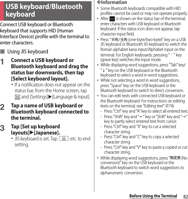 82Before Using the TerminalConnect USB keyboard or Bluetooth keyboard that supports HID (Human Interface Device) profile with the terminal to enter characters.■ Using JIS keyboard1Connect a USB keyboard or Bluetooth keyboard and drag the status bar downwards, then tap [Select keyboard layout].･If a notification does not appear on the status bar, from the Home screen, tap  and [Settings]u[Language &amp; input].2Tap a name of USB keyboard or Bluetooth keyboard connected to the terminal.3Tap [Set up keyboard layouts]u[Japanese].･JIS keyboard is set. Tap y etc. to end setting.❖Information･Some Bluetooth keyboards compatible with HID profiles cannot be used or may not operate properly.･After   is shown on the status bar of the terminal, enter characters with USB keyboard or Bluetooth keyboard. If the status icon does not appear, tap character input field.･Press &quot;半角/全角 (one-byte/two-byte)&quot; key on a USB JIS keyboard or Bluetooth JIS keyboard to switch the Roman alphabet kana input/Alphabet input on the terminal. For English keyboards, pressing &quot;｀&quot; key (grave key) switches the input mode.･While displaying word suggestions, press &quot;Tab&quot; key/&quot;↓&quot; key on the USB keyboard or the Bluetooth keyboard to select a word in word suggestions.･While not selecting a word in word suggestions, press &quot;Space&quot; key on the USB keyboard or the Bluetooth keyboard to switch to direct conversion.･You can edit texts with connected USB keyboard or the Bluetooth keyboard. For instructions on editing texts on the terminal, see &quot;Editing text&quot; (P.74).- Press &quot;Ctrl&quot; key and &quot;A&quot; key to select all entered text.- Press &quot;Shift&quot; key and &quot;←&quot; key or &quot;Shift&quot; key and &quot;→&quot; key to partly select entered text from cursor.- Press &quot;Ctrl&quot; key and &quot;X&quot; key to cut a selected character string.- Press &quot;Ctrl&quot; key and &quot;C&quot; key to copy a selected character string.- Press &quot;Ctrl&quot; key and &quot;V&quot; key to paste a copied or cut character string.･While displaying word suggestions, press &quot;無変換 (No conversion)&quot; key on the USB keyboard or the Bluetooth keyboard to switch word suggestions to alphanumeric conversion.USB keyboard/Bluetooth keyboard
