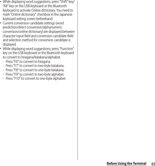83Before Using the Terminal･While displaying word suggestions, press &quot;Shift&quot; key/&quot;Alt&quot; key on the USB keyboard or the Bluetooth keyboard to activate Online dictionary. You need to mark &quot;Online dictionary&quot; checkbox in the Japanese keyboard setting screen beforehand.･Current conversion candidate settings (word prediction/direct conversion/alphanumeric conversion/online dictionary) are displayed between character input field and conversion candidate field and selection method for conversion candidate is displayed.･While displaying word suggestions, press &quot;Function&quot; key on the USB keyboard or the Bluetooth keyboard to convert to hiragana/katakana/alphabet.- Press &quot;F6&quot; to convert to hiragana.- Press &quot;F7&quot; to convert to two-byte katakana.- Press &quot;F8&quot; to convert to one-byte katakana.- Press &quot;F9&quot; to convert to two-byte alphabet.- Press &quot;F10&quot; to convert to one-byte alphabet.