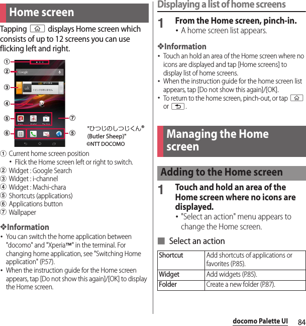 84docomo Palette UIdocomo Palette UITapping y displays Home screen which consists of up to 12 screens you can use flicking left and right.aCurrent home screen position･Flick the Home screen left or right to switch.bWidget : Google SearchcWidget : i-channeldWidget : Machi-charaeShortcuts (applications)fApplications buttongWallpaper❖Information･You can switch the home application between &quot;docomo&quot; and &quot;Xperia™&quot; in the terminal. For changing home application, see &quot;Switching Home application&quot; (P.57).･When the instruction guide for the Home screen appears, tap [Do not show this again]/[OK] to display the Home screen.Displaying a list of home screens1From the Home screen, pinch-in.･A home screen list appears.❖Information･Touch an hold an area of the Home screen where no icons are displayed and tap [Home screens] to display list of home screens.･When the instruction guide for the home screen list appears, tap [Do not show this again]/[OK].･To return to the home screen, pinch-out, or tap y or x.1Touch and hold an area of the Home screen where no icons are displayed.･&quot;Select an action&quot; menu appears to change the Home screen.■ Select an actionHome screenabcefegd©NTT DOCOMO&quot;ひつじのしつじくん®(Butler Sheep)&quot;Managing the Home screenAdding to the Home screenShortcutAdd shortcuts of applications or favorites (P.85).WidgetAdd widgets (P.85).FolderCreate a new folder (P.87).