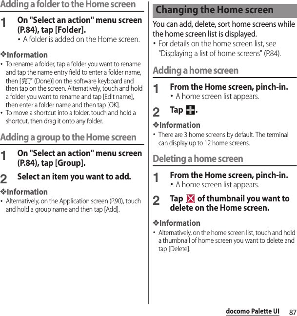87docomo Palette UIAdding a folder to the Home screen1On &quot;Select an action&quot; menu screen (P.84), tap [Folder].･A folder is added on the Home screen.❖Information･To rename a folder, tap a folder you want to rename and tap the name entry field to enter a folder name, then [完了 (Done)] on the software keyboard and then tap on the screen. Alternatively, touch and hold a folder you want to rename and tap [Edit name], then enter a folder name and then tap [OK].･To move a shortcut into a folder, touch and hold a shortcut, then drag it onto any folder.Adding a group to the Home screen1On &quot;Select an action&quot; menu screen (P.84), tap [Group].2Select an item you want to add.❖Information･Alternatively, on the Application screen (P.90), touch and hold a group name and then tap [Add].You can add, delete, sort home screens while the home screen list is displayed.･For details on the home screen list, see &quot;Displaying a list of home screens&quot; (P.84).Adding a home screen1From the Home screen, pinch-in.･A home screen list appears.2Tap .❖Information･There are 3 home screens by default. The terminal can display up to 12 home screens.Deleting a home screen1From the Home screen, pinch-in.･A home screen list appears.2Tap   of thumbnail you want to delete on the Home screen.❖Information･Alternatively, on the home screen list, touch and hold a thumbnail of home screen you want to delete and tap [Delete].Changing the Home screen