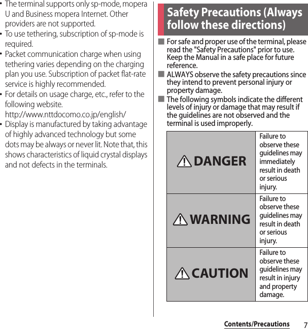 7Contents/Precautions･The terminal supports only sp-mode, mopera U and Business mopera Internet. Other providers are not supported.･To use tethering, subscription of sp-mode is required.･Packet communication charge when using tethering varies depending on the charging plan you use. Subscription of packet flat-rate service is highly recommended.･For details on usage charge, etc., refer to the following website.http://www.nttdocomo.co.jp/english/･Display is manufactured by taking advantage of highly advanced technology but some dots may be always or never lit. Note that, this shows characteristics of liquid crystal displays and not defects in the terminals.■For safe and proper use of the terminal, please read the &quot;Safety Precautions&quot; prior to use. Keep the Manual in a safe place for future reference.■ALWAYS observe the safety precautions since they intend to prevent personal injury or property damage.■The following symbols indicate the different levels of injury or damage that may result if the guidelines are not observed and the terminal is used improperly.Safety Precautions (Always follow these directions)Failure to observe these guidelines may immediately result in death or serious injury.Failure to observe these guidelines may result in death or serious injury.Failure to observe these guidelines may result in injury and property damage.DANGERWARNINGCAUTION