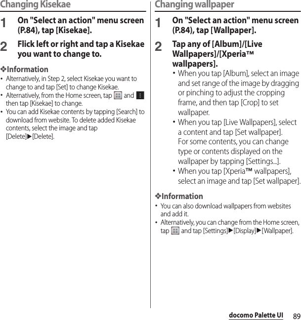 89docomo Palette UIChanging Kisekae1On &quot;Select an action&quot; menu screen (P.84), tap [Kisekae].2Flick left or right and tap a Kisekae you want to change to.❖Information･Alternatively, in Step 2, select Kisekae you want to change to and tap [Set] to change Kisekae.･Alternatively, from the Home screen, tap   and   then tap [Kisekae] to change.･You can add Kisekae contents by tapping [Search] to download from website. To delete added Kisekae contents, select the image and tap [Delete]u[Delete].Changing wallpaper1On &quot;Select an action&quot; menu screen (P.84), tap [Wallpaper].2Tap any of [Album]/[Live Wallpapers]/[Xperia™ wallpapers].･When you tap [Album], select an image and set range of the image by dragging or pinching to adjust the cropping frame, and then tap [Crop] to set wallpaper.･When you tap [Live Wallpapers], select a content and tap [Set wallpaper].For some contents, you can change type or contents displayed on the wallpaper by tapping [Settings...].･When you tap [Xperia™ wallpapers], select an image and tap [Set wallpaper].❖Information･You can also download wallpapers from websites and add it.･Alternatively, you can change from the Home screen, tap   and tap [Settings]u[Display]u[Wallpaper].