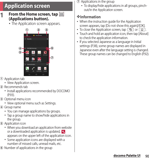 90docomo Palette UI1From the Home screen, tap   (Applications button).･The Application screen appears.aApplication tab･View Application screen.bRecommends tab･Install applications recommended by DOCOMO (P.93).cOptional menu icon･View optional menu such as Settings.dGroup name･You can manage applications by groups.･Tap a group name to show/hide applications in the group.eApplication icon･When you download an application from website or a downloaded application is updated,   appears on the upper left of the application icon.･Some application icons are displayed with a number of missed calls, unread mails, etc.fNumber of applications in the groupgApplications in the group･To display/hide applications in all groups, pinch-out/in the Application screen.❖Information･When the instruction guide for the Application screen appears, tap [Do not show this again]/[OK].･To close the Application screen, tap x or y.･Touch and hold an application icon, then tap [About] to check the application information.･If you selected Japanese as a language in Initial settings (P.38), some group names are displayed in Japanese even after the language setting is changed. These group names can be changed to English (P.92).Application screendfgeabc