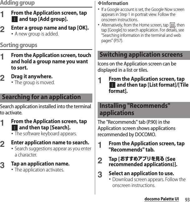 93docomo Palette UIAdding group1From the Application screen, tap  and tap [Add group].2Enter a group name and tap [OK].･A new group is added.Sorting groups1From the Application screen, touch and hold a group name you want to sort.2Drag it anywhere.･The group is moved.Search application installed into the terminal to activate.1From the Application screen, tap  and then tap [Search].･The software keyboard appears.2Enter application name to search.･Search suggestions appear as you enter a character.3Tap an application name.･The application activates.❖Information･If a Google account is set, the Google Now screen appears in Step 1 in portrait view. Follow the onscreen instructions.･Alternatively, from the Home screen, tap  , then tap [Google] to search application. For details, see &quot;Searching information in the terminal and web pages&quot; (P.57).Icons on the Application screen can be displayed in a list or tiles.1From the Application screen, tap  and then tap [List format]/[Tile format].The &quot;Recommends&quot; tab (P.90) in the Application screen shows applications recommended by DOCOMO.1From the Application screen, tap &quot;Recommends&quot; tab.2Tap [おすすめアプリを見る (See recommended applications)].3Select an application to use.･Download screen appears. Follow the onscreen instructions.Searching for an applicationSwitching application screensInstalling &quot;Recommends&quot; applications