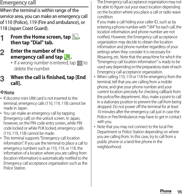 96PhoneEmergency callWhen the terminal is within range of the service area, you can make an emergency call of 110 (Police), 119 (Fire and ambulance), or 118 (Japan Coast Guard).1From the Home screen, tap  , then tap &quot;Dial&quot; tab.2Enter the number of the emergency call and tap  .･If a wrong number is entered, tap   to delete the number.3When the call is finished, tap [End call].❖Note･If docomo mini UIM card is not inserted to the terminal, emergency calls (110, 119, 118) cannot be made in Japan.･You can make an emergency call by tapping [Emergency call] on the unlock screen. In Japan, however, on the PIN code entry screen, while PIN code locked or while PUK locked, emergency calls (110, 119, 118) cannot be made.･This terminal supports &quot;Emergency call location information&quot;. If you use the terminal to place a call to emergency numbers such as 110, 119, or 118, the information of a location where you are calling from (location information) is automatically notified to the Emergency call acceptance organization such as the Police Station.The Emergency call acceptance organization may not be able to figure out your exact location depending on the location where you place a call or radio wave condition.If you make a call hiding your caller ID, such as by entering a phone number with &quot;184&quot; for each call, the location information and phone number are not notified. However, the Emergency call acceptance organization may decide to obtain the location information and phone number regardless of your settings when they consider it is necessary for lifesaving, etc. Note that the areas/time for which the &quot;Emergency call location information&quot; is ready to be used vary depending on the preparatory state of each Emergency call acceptance organization.･When calling 110, 119 or 118 for emergency from the terminal, tell that you are calling from a mobile phone, and give your phone number and your current location precisely for checking callback from the police/fire department. Also, make a point to call in a stationary position to prevent the call from being dropped. Do not power off the terminal for at least 10 minutes after the emergency call just in case the Police or Fire/Ambulance may have to get in contact with you.･Note that you may not connect to the local Fire Department or Police Station depending on where you are calling from. In this case, try to call from a public phone or a land-line phone in the neighborhood.