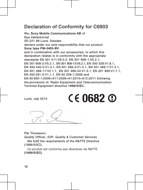 Declaration of Conformity for C6903We, Sony Mobile Communications AB ofNya VattentornetSE-221 88 Lund, Swedendeclare under our sole responsibility that our productSony type PM-0450-BVand in combination with our accessories, to which thisdeclaration relates is in conformity with the appropriatestandards EN 301 511:V9.0.2, EN 301 908-1:V5.2.1, EN 301 908-2:V5.2.1, EN 301 908-13:V5.2.1, EN 300 328:V1.8.1, EN 300 440-2:V1.4.1, EN 301 489-3:V1.4.1, EN 301 489-7:V1.3.1, EN 301 489-17:V2.1.1,  EN 301 489-24:V1.5.1, EN 301 893:V1.7.1, EN 302 291-2:V1.1.1, EN 62 209-1:2006 and EN 60 950-1:2006+A11:2009+A1:2010+A12:2011 following the provisions of, Radio Equipment and TelecommunicationTerminal Equipment directive 1999/5/EC.Lund, July 2013Pär Thuresson,Quality Officer, SVP, Quality &amp; Customer ServicesWe fulfil the requirements of the R&amp;TTE Directive(1999/5/EC).Ce produit est conforme aux directives de R&amp;TTE(1999/5/EC).18