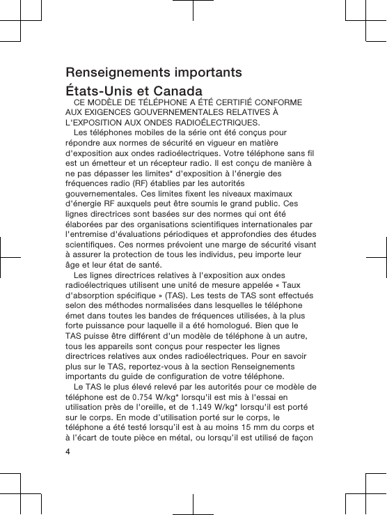 Renseignements importantsÉtats-Unis et CanadaCE MODÈLE DE TÉLÉPHONE A ÉTÉ CERTIFIÉ CONFORMEAUX EXIGENCES GOUVERNEMENTALES RELATIVES ÀL&apos;EXPOSITION AUX ONDES RADIOÉLECTRIQUES.Les téléphones mobiles de la série ont été conçus pourrépondre aux normes de sécurité en vigueur en matièred&apos;exposition aux ondes radioélectriques. Votre téléphone sans filest un émetteur et un récepteur radio. Il est conçu de manière àne pas dépasser les limites* d&apos;exposition à l&apos;énergie desfréquences radio (RF) établies par les autoritésgouvernementales. Ces limites fixent les niveaux maximauxd&apos;énergie RF auxquels peut être soumis le grand public. Ceslignes directrices sont basées sur des normes qui ont étéélaborées par des organisations scientifiques internationales parl&apos;entremise d&apos;évaluations périodiques et approfondies des étudesscientifiques. Ces normes prévoient une marge de sécurité visantà assurer la protection de tous les individus, peu importe leurâge et leur état de santé.Les lignes directrices relatives à l&apos;exposition aux ondesradioélectriques utilisent une unité de mesure appelée « Tauxd&apos;absorption spécifique » (TAS). Les tests de TAS sont effectuésselon des méthodes normalisées dans lesquelles le téléphoneémet dans toutes les bandes de fréquences utilisées, à la plusforte puissance pour laquelle il a été homologué. Bien que leTAS puisse être différent d&apos;un modèle de téléphone à un autre,tous les appareils sont conçus pour respecter les lignesdirectrices relatives aux ondes radioélectriques. Pour en savoirplus sur le TAS, reportez-vous à la section Renseignementsimportants du guide de configuration de votre téléphone.Le TAS le plus élevé relevé par les autorités pour ce modèle detéléphone est de 0.754 W/kg* lorsqu&apos;il est mis à l&apos;essai enutilisation près de l&apos;oreille, et de 1.149 W/kg* lorsqu&apos;il est portésur le corps. En mode d’utilisation porté sur le corps, letéléphone a été testé lorsqu’il est à au moins 15 mm du corps età l’écart de toute pièce en métal, ou lorsqu’il est utilisé de façon4