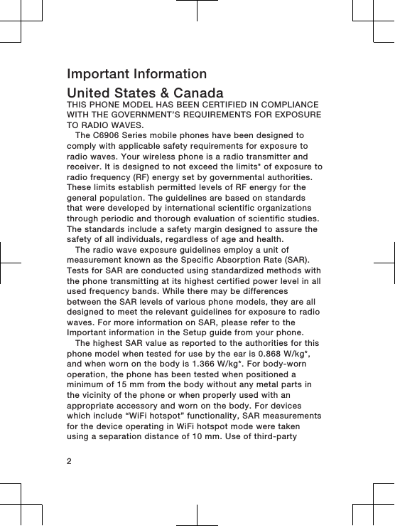 Important InformationUnited States &amp; CanadaTHIS PHONE MODEL HAS BEEN CERTIFIED IN COMPLIANCEWITH THE GOVERNMENT’S REQUIREMENTS FOR EXPOSURETO RADIO WAVES.The C6906 Series mobile phones have been designed tocomply with applicable safety requirements for exposure toradio waves. Your wireless phone is a radio transmitter andreceiver. It is designed to not exceed the limits* of exposure toradio frequency (RF) energy set by governmental authorities.These limits establish permitted levels of RF energy for thegeneral population. The guidelines are based on standardsthat were developed by international scientific organizationsthrough periodic and thorough evaluation of scientific studies.The standards include a safety margin designed to assure thesafety of all individuals, regardless of age and health.The radio wave exposure guidelines employ a unit ofmeasurement known as the Specific Absorption Rate (SAR).Tests for SAR are conducted using standardized methods withthe phone transmitting at its highest certified power level in allused frequency bands. While there may be differencesbetween the SAR levels of various phone models, they are alldesigned to meet the relevant guidelines for exposure to radiowaves. For more information on SAR, please refer to theImportant information in the Setup guide from your phone.The highest SAR value as reported to the authorities for thisphone model when tested for use by the ear is 0.868 W/kg*,and when worn on the body is 1.366 W/kg*. For body-wornoperation, the phone has been tested when positioned aminimum of 15 mm from the body without any metal parts inthe vicinity of the phone or when properly used with anappropriate accessory and worn on the body. For deviceswhich include “WiFi hotspot” functionality, SAR measurementsfor the device operating in WiFi hotspot mode were takenusing a separation distance of 10 mm. Use of third-party2