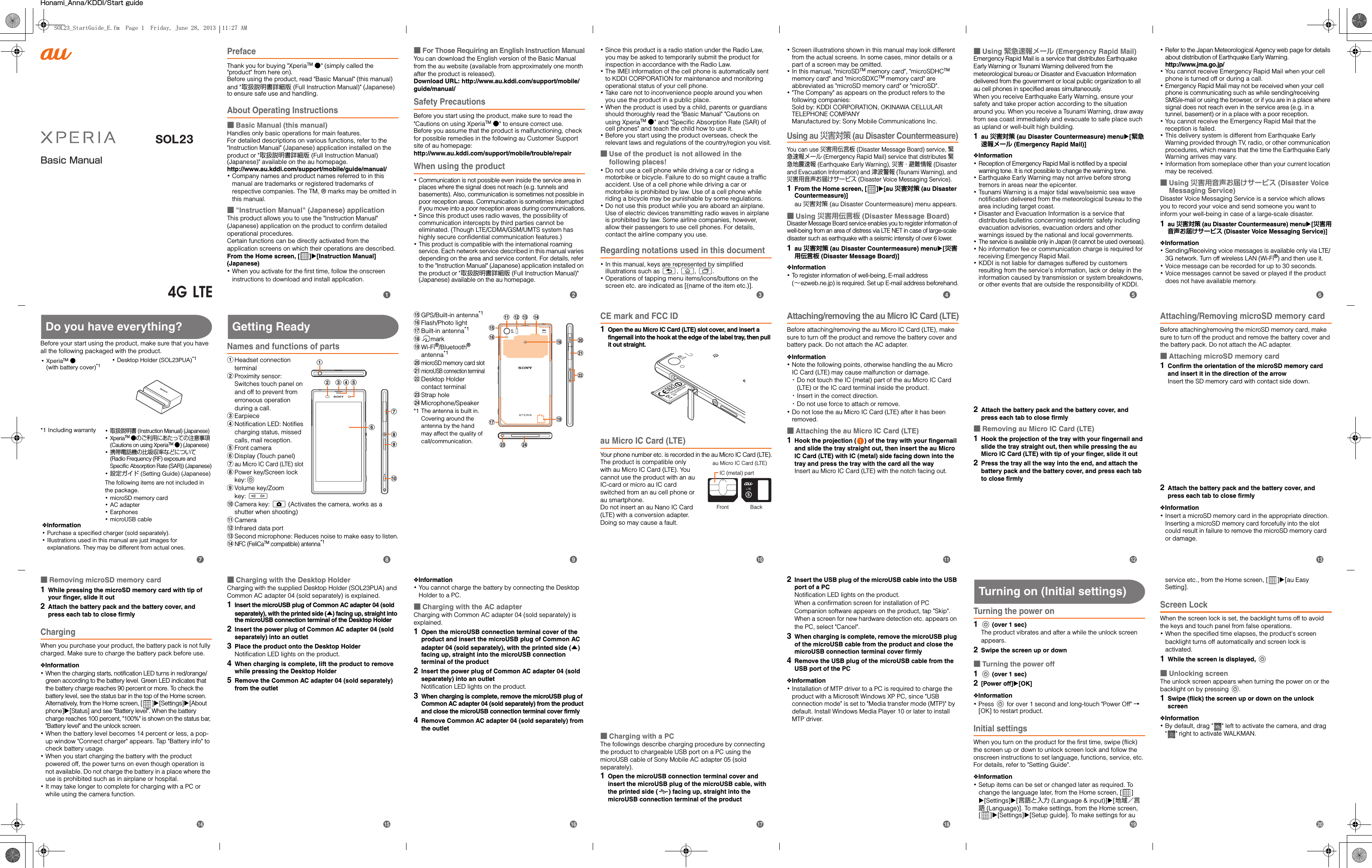 Basic ManualHonami_Anna/KDDI/Start guidePrefaceThank you for buying &quot;XperiaTM ●&quot; (simply called the &quot;product&quot; from here on). Before using the product, read &quot;Basic Manual&quot; (this manual) and &quot;取扱説明書詳細版 (Full Instruction Manual)&quot; (Japanese) to ensure safe use and handling.About Operating Instructions■Basic Manual (this manual)Handles only basic operations for main features.For detailed descriptions on various functions, refer to the &quot;Instruction Manual&quot; (Japanese) application installed on the product or &quot;取扱説明書詳細版 (Full Instruction Manual) (Japanese)&quot; available on the au homepage.http://www.au.kddi.com/support/mobile/guide/manual/･Company names and product names referred to in this manual are trademarks or registered trademarks of respective companies. The TM, ® marks may be omitted in this manual.■&quot;Instruction Manual&quot; (Japanese) applicationThis product allows you to use the &quot;Instruction Manual&quot; (Japanese) application on the product to confirm detailed operational procedures.Certain functions can be directly activated from the application screens on which their operations are described.From the Home screen, [ ]X[Instruction Manual] (Japanese)･When you activate for the first time, follow the onscreen instructions to download and install application.■For Those Requiring an English Instruction ManualYou can download the English version of the Basic Manual from the au website (available from approximately one month after the product is released). Download URL: http://www.au.kddi.com/support/mobile/guide/manual/Safety PrecautionsBefore you start using the product, make sure to read the &quot;Cautions on using XperiaTM ●&quot; to ensure correct use.Before you assume that the product is malfunctioning, check for possible remedies in the following au Customer Support site of au homepage:http://www.au.kddi.com/support/mobile/trouble/repairWhen using the product･Communication is not possible even inside the service area in places where the signal does not reach (e.g. tunnels and basements). Also, communication is sometimes not possible in poor reception areas. Communication is sometimes interrupted if you move into a poor reception areas during communications.･Since this product uses radio waves, the possibility of communication intercepts by third parties cannot be eliminated. (Though LTE/CDMA/GSM/UMTS system has highly secure confidential communication features.)･This product is compatible with the international roaming service. Each network service described in this manual varies depending on the area and service content. For details, refer to the &quot;Instruction Manual&quot; (Japanese) application installed on the product or &quot;取扱説明書詳細版 (Full Instruction Manual)&quot; (Japanese) available on the au homepage.･Since this product is a radio station under the Radio Law, you may be asked to temporarily submit the product for inspection in accordance with the Radio Law.･The IMEI information of the cell phone is automatically sent to KDDI CORPORATION for maintenance and monitoring operational status of your cell phone.･Take care not to inconvenience people around you when you use the product in a public place.･When the product is used by a child, parents or guardians should thoroughly read the &quot;Basic Manual&quot; &quot;Cautions on using XperiaTM ●&quot; and &quot;Specific Absorption Rate (SAR) of cell phones&quot; and teach the child how to use it.･Before you start using the product overseas, check the relevant laws and regulations of the country/region you visit.■Use of the product is not allowed in the following places!･Do not use a cell phone while driving a car or riding a motorbike or bicycle. Failure to do so might cause a traffic accident. Use of a cell phone while driving a car or motorbike is prohibited by law. Use of a cell phone while riding a bicycle may be punishable by some regulations.･Do not use this product while you are aboard an airplane. Use of electric devices transmitting radio waves in airplane is prohibited by law. Some airline companies, however, allow their passengers to use cell phones. For details, contact the airline company you use.Regarding notations used in this document･In this manual, keys are represented by simplified illustrations such as x, y, r.･Operations of tapping menu items/icons/buttons on the screen etc. are indicated as [(name of the item etc.)].･Screen illustrations shown in this manual may look different from the actual screens. In some cases, minor details or a part of a screen may be omitted.･In this manual, &quot;microSDTM memory card&quot;, &quot;microSDHCTM memory card&quot; and &quot;microSDXCTM memory card&quot; are abbreviated as &quot;microSD memory card&quot; or &quot;microSD&quot;.･&quot;The Company&quot; as appears on the product refers to the following companies: Sold by: KDDI CORPORATION, OKINAWA CELLULAR TELEPHONE COMPANYManufactured by: Sony Mobile Communications Inc.Using au 災害対策 (au Disaster Countermeasure)You can use 災害用伝言板 (Disaster Message Board) service, 緊急速報メール (Emergency Rapid Mail) service that distributes 緊急地震速報 (Earthquake Early Warning), 災害・避難情報 (Disaster and Evacuation Information) and 津波警報 (Tsunami Warning), and 災害用音声お届けサービス (Disaster Voice Messaging Service).1From the Home screen, [ ]X[au 災害対策 (au Disaster Countermeasure)]au 災害対策 (au Disaster Countermeasure) menu appears.■Using 災害用伝言板 (Disaster Message Board)Disaster Message Board service enables you to register information of well-being from an area of distress via LTE NET in case of large-scale disaster such as earthquake with a seismic intensity of over 6 lower.1au 災害対策 (au Disaster Countermeasure) menuX[災害用伝言板 (Disaster Message Board)]❖Information･To register information of well-being, E-mail address (∼ezweb.ne.jp) is required. Set up E-mail address beforehand.■Using 緊急速報メール (Emergency Rapid Mail)Emergency Rapid Mail is a service that distributes Earthquake Early Warning or Tsunami Warning delivered from the meteorological bureau or Disaster and Evacuation Information delivered from the government or local public organization to all au cell phones in specified areas simultaneously.When you receive Earthquake Early Warning, ensure your safety and take proper action according to the situation around you. When you receive a Tsunami Warning, draw away from sea coast immediately and evacuate to safe place such as upland or well-built high building.1au 災害対策 (au Disaster Countermeasure) menuX[緊急速報メール (Emergency Rapid Mail)]❖Information･Reception of Emergency Rapid Mail is notified by a special warning tone. It is not possible to change the warning tone.･Earthquake Early Warning may not arrive before strong tremors in areas near the epicenter.･Tsunami Warning is a major tidal wave/seismic sea wave notification delivered from the meteorological bureau to the area including target coast.･Disaster and Evacuation Information is a service that distributes bulletins concerning residents&apos; safety including evacuation advisories, evacuation orders and other warnings issued by the national and local governments.･The service is available only in Japan (it cannot be used overseas).･No information fee or communication charge is required for receiving Emergency Rapid Mail.･KDDI is not liable for damages suffered by customers resulting from the service&apos;s information, lack or delay in the information caused by transmission or system breakdowns, or other events that are outside the responsibility of KDDI.･Refer to the Japan Meteorological Agency web page for details about distribution of Earthquake Early Warning.http://www.jma.go.jp/･You cannot receive Emergency Rapid Mail when your cell phone is turned off or during a call.･Emergency Rapid Mail may not be received when your cell phone is communicating such as while sending/receiving SMS/e-mail or using the browser, or if you are in a place where signal does not reach even in the service area (e.g. in a tunnel, basement) or in a place with a poor reception.･You cannot receive the Emergency Rapid Mail that the reception is failed.･This delivery system is different from Earthquake Early Warning provided through TV, radio, or other communication procedures, which means that the time the Earthquake Early Warning arrives may vary.･Information from someplace other than your current location may be received.■Using 災害用音声お届けサービス (Disaster Voice Messaging Service)Disaster Voice Messaging Service is a service which allows you to record your voice and send someone you want to inform your well-being in case of a large-scale disaster.1au 災害対策 (au Disaster Countermeasure) menuX[災害用音声お届けサービス (Disaster Voice Messaging Service)]❖Information･Sending/Receiving voice messages is available only via LTE/3G network. Turn off wireless LAN (Wi-Fi®) and then use it.･Voice message can be recorded for up to 30 seconds.･Voice messages cannot be saved or played if the product does not have available memory.Do you have everything?Before your start using the product, make sure that you have all the following packaged with the product.Getting ReadyNames and functions of partsaHeadset connection terminalbProximity sensor: Switches touch panel on and off to prevent from erroneous operation during a call.cEarpiecedNotification LED: Notifies charging status, missed calls, mail reception.eFront camerafDisplay (Touch panel)gau Micro IC Card (LTE) slothPower key/Screen lock key:PiVolume key/Zoom key: mjCamera key: k (Activates the camera, works as a shutter when shooting)kCameralInfrared data portmSecond microphone: Reduces noise to make easy to listen.nNFC (FeliCaTM compatible) antenna*1oGPS/Built-in antenna*1pFlash/Photo lightqBuilt-in antenna*1rmarksWi-Fi®/Bluetooth® antenna*1tmicroSD memory card slotumicroUSB connection terminalvDesktop Holder contact terminalwStrap holexMicrophone/Speaker*1 The antenna is built in. Covering around the antenna by the hand may affect the quality of call/communication.CE mark and FCC ID1Open the au Micro IC Card (LTE) slot cover, and insert a fingernail into the hook at the edge of the label tray, then pull it out straight.au Micro IC Card (LTE)Your phone number etc. is recorded in the au Micro IC Card (LTE).The product is compatible only with au Micro IC Card (LTE). You cannot use the product with an au IC-card or micro au IC card switched from an au cell phone or au smartphone.Do not insert an au Nano IC Card (LTE) with a conversion adapter. Doing so may cause a fault.Attaching/removing the au Micro IC Card (LTE)Before attaching/removing the au Micro IC Card (LTE), make sure to turn off the product and remove the battery cover and battery pack. Do not attach the AC adapter.❖Information･Note the following points, otherwise handling the au Micro IC Card (LTE) may cause malfunction or damage.･Do not touch the IC (metal) part of the au Micro IC Card  (LTE) or the IC card terminal inside the product.･Insert in the correct direction.･Do not use force to attach or remove.･Do not lose the au Micro IC Card (LTE) after it has been removed.■Attaching the au Micro IC Card (LTE)1Hook the projection ( ) of the tray with your fingernail and slide the tray straight out, then insert the au Micro IC Card (LTE) with IC (metal) side facing down into the tray and press the tray with the card all the wayInsert au Micro IC Card (LTE) with the notch facing out.2Attach the battery pack and the battery cover, and press each tab to close firmly■Removing au Micro IC Card (LTE)1Hook the projection of the tray with your fingernail and slide the tray straight out, then while pressing the au Micro IC Card (LTE) with tip of your finger, slide it out2Press the tray all the way into the end, and attach the battery pack and the battery cover, and press each tab to close firmlyAttaching/Removing microSD memory cardBefore attaching/removing the microSD memory card, make sure to turn off the product and remove the battery cover and the battery pack. Do not attach the AC adapter.■Attaching microSD memory card1Confirm the orientation of the microSD memory card and insert it in the direction of the arrowInsert the SD memory card with contact side down.2Attach the battery pack and the battery cover, and press each tab to close firmly❖Information･Insert a microSD memory card in the appropriate direction. Inserting a microSD memory card forcefully into the slot could result in failure to remove the microSD memory card or damage.･XperiaTM ●(with battery cover)*1･Desktop Holder (SOL23PUA)*1*1 Including warranty ･取扱説明書 (Instruction Manual) (Japanese)･XperiaTM ●のご利用にあたっての注意事項 (Cautions on using XperiaTM ●) (Japanese)･携帯電話機の比吸収率などについて (Radio Frequency (RF) exposure and Specific Absorption Rate (SAR)) (Japanese)･設定ガイド (Setting Guide) (Japanese)The following items are not included in the package.･microSD memory card･AC adapter･Earphones･microUSB cable❖Information･Purchase a specified charger (sold separately).･Illustrations used in this manual are just images for explanations. They may be different from actual ones.fhgijbac d eklm nutrspoqxwvIC (metal) partFront Backau Micro IC Card (LTE)■Removing microSD memory card1While pressing the microSD memory card with tip of your finger, slide it out2Attach the battery pack and the battery cover, and press each tab to close firmlyChargingWhen you purchase your product, the battery pack is not fully charged. Make sure to charge the battery pack before use.❖Information･When the charging starts, notification LED turns in red/orange/green according to the battery level. Green LED indicates that the battery charge reaches 90 percent or more. To check the battery level, see the status bar in the top of the Home screen. Alternatively, from the Home screen, [ ]X[Settings]X[About phone]X[Status] and see &quot;Battery level&quot;. When the battery charge reaches 100 percent, &quot;100%&quot; is shown on the status bar, &quot;Battery level&quot; and the unlock screen.･When the battery level becomes 14 percent or less, a pop-up window &quot;Connect charger&quot; appears. Tap &quot;Battery info&quot; to check battery usage.･When you start charging the battery with the product powered off, the power turns on even though operation is not available. Do not charge the battery in a place where the use is prohibited such as in airplane or hospital.･It may take longer to complete for charging with a PC or while using the camera function.■Charging with the Desktop HolderCharging with the supplied Desktop Holder (SOL23PUA) and Common AC adapter 04 (sold separately) is explained.1Insert the microUSB plug of Common AC adapter 04 (sold separately), with the printed side (▲) facing up, straight into the microUSB connection terminal of the Desktop Holder2Insert the power plug of Common AC adapter 04 (sold separately) into an outlet3Place the product onto the Desktop HolderNotification LED lights on the product.4When charging is complete, lift the product to remove while pressing the Desktop Holder5Remove the Common AC adapter 04 (sold separately) from the outlet❖Information･You cannot charge the battery by connecting the Desktop Holder to a PC.■Charging with the AC adapterCharging with Common AC adapter 04 (sold separately) is explained.1Open the microUSB connection terminal cover of the product and insert the microUSB plug of Common AC adapter 04 (sold separately), with the printed side (▲) facing up, straight into the microUSB connection terminal of the product2Insert the power plug of Common AC adapter 04 (sold separately) into an outletNotification LED lights on the product.3When charging is complete, remove the microUSB plug of Common AC adapter 04 (sold separately) from the product and close the microUSB connection terminal cover firmly4Remove Common AC adapter 04 (sold separately) from the outlet■Charging with a PCThe followings describe charging procedure by connecting the product to chargeable USB port on a PC using the microUSB cable of Sony Mobile AC adapter 05 (sold separately).1Open the microUSB connection terminal cover and insert the microUSB plug of the microUSB cable, with the printed side ( ) facing up, straight into the microUSB connection terminal of the product2Insert the USB plug of the microUSB cable into the USB port of a PCNotification LED lights on the product.When a confirmation screen for installation of PC Companion software appears on the product, tap &quot;Skip&quot;.When a screen for new hardware detection etc. appears on the PC, select &quot;Cancel&quot;.3When charging is complete, remove the microUSB plug of the microUSB cable from the product and close the microUSB connection terminal cover firmly4Remove the USB plug of the microUSB cable from the USB port of the PC❖Information･Installation of MTP driver to a PC is required to charge the product with a Microsoft Windows XP PC, since &quot;USB connection mode&quot; is set to &quot;Media transfer mode (MTP)&quot; by default. Install Windows Media Player 10 or later to install MTP driver.Turning on (Initial settings)Turning the power on1P (over 1 sec)The product vibrates and after a while the unlock screen appears.2Swipe the screen up or down■Turning the power off1P (over 1 sec)2[Power off]X[OK]❖Information･Press P for over 1 second and long-touch &quot;Power Off&quot; → [OK] to restart product.Initial settingsWhen you turn on the product for the first time, swipe (flick) the screen up or down to unlock screen lock and follow the onscreen instructions to set language, functions, service, etc. For details, refer to &quot;Setting Guide&quot;.❖Information･Setup items can be set or changed later as required. To change the language later, from the Home screen, [ ] X[Settings]X[言語と入力 (Language &amp; input)]X[地域／言語 (Language)]. To make settings, from the Home screen, []X[Settings]X[Setup guide]. To make settings for au service etc., from the Home screen, [ ]X[au Easy Setting].Screen LockWhen the screen lock is set, the backlight turns off to avoid the keys and touch panel from false operations.･When the specified time elapses, the product&apos;s screen backlight turns off automatically and screen lock is activated.1While the screen is displayed, P■Unlocking screenThe unlock screen appears when turning the power on or the backlight on by pressing P.1Swipe (flick) the screen up or down on the unlock screen❖Information･By default, drag &quot; &quot; left to activate the camera, and drag &quot; &quot; right to activate WALKMAN.bcdefijklmghpqrstnoaSOL23_StartGuide_E.fm  Page 1  Friday, June 28, 2013  11:27 AM