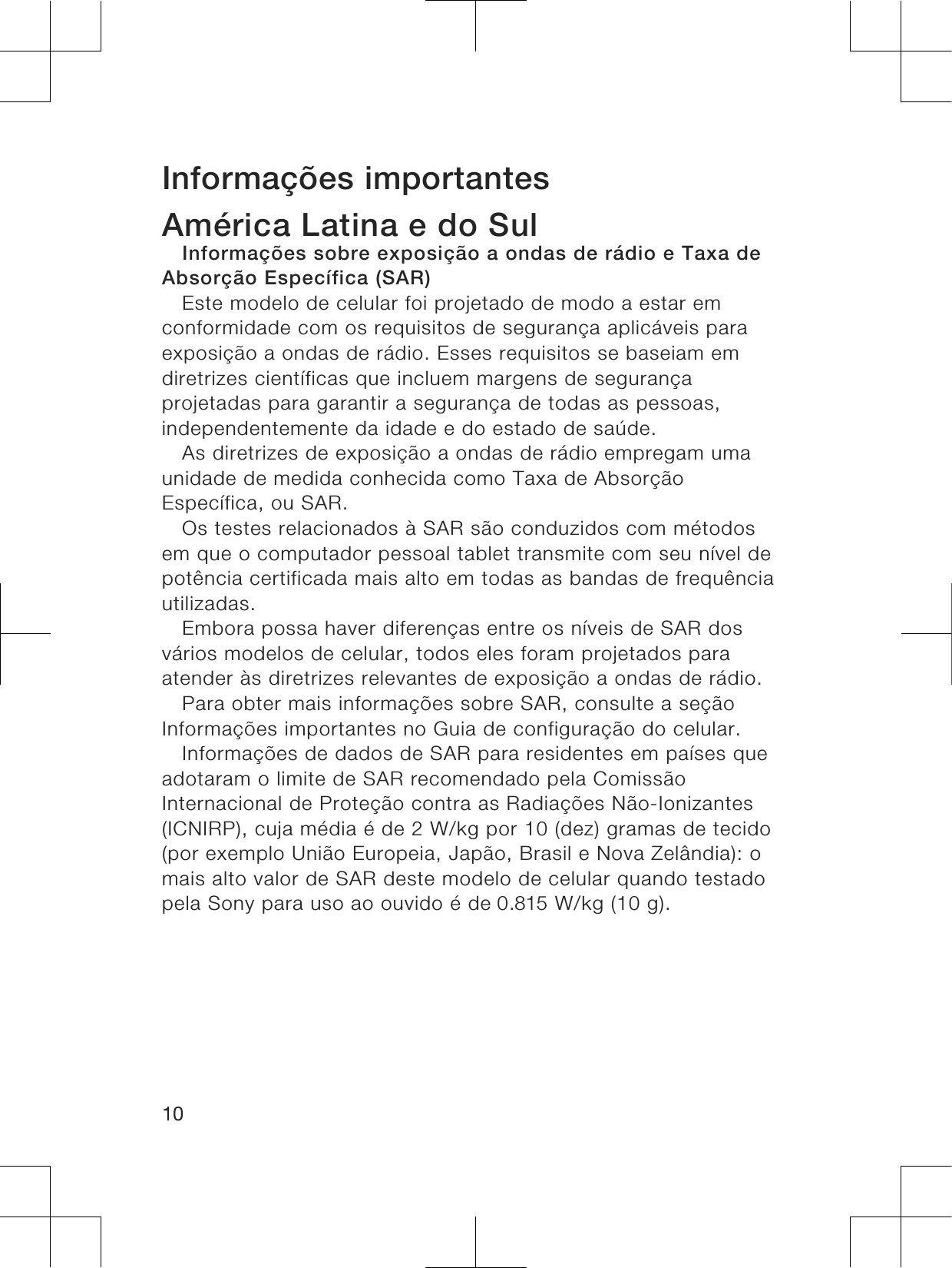 Informações importantesAmérica Latina e do SulInformações sobre exposição a ondas de rádio e Taxa deAbsorção Específica (SAR)Este modelo de celular foi projetado de modo a estar emconformidade com os requisitos de segurança aplicáveis paraexposição a ondas de rádio. Esses requisitos se baseiam emdiretrizes científicas que incluem margens de segurançaprojetadas para garantir a segurança de todas as pessoas,independentemente da idade e do estado de saúde.As diretrizes de exposição a ondas de rádio empregam umaunidade de medida conhecida como Taxa de AbsorçãoEspecífica, ou SAR.Os testes relacionados à SAR são conduzidos com métodosem que o computador pessoal tablet transmite com seu nível depotência certificada mais alto em todas as bandas de frequênciautilizadas.Embora possa haver diferenças entre os níveis de SAR dosvários modelos de celular, todos eles foram projetados paraatender às diretrizes relevantes de exposição a ondas de rádio.Para obter mais informações sobre SAR, consulte a seçãoInformações importantes no Guia de configuração do celular.Informações de dados de SAR para residentes em países queadotaram o limite de SAR recomendado pela ComissãoInternacional de Proteção contra as Radiações Não-Ionizantes(ICNIRP), cuja média é de 2 W/kg por 10 (dez) gramas de tecido(por exemplo União Europeia, Japão, Brasil e Nova Zelândia): omais alto valor de SAR deste modelo de celular quando testadopela Sony para uso ao ouvido é de 0.815 W/kg (10 g).10