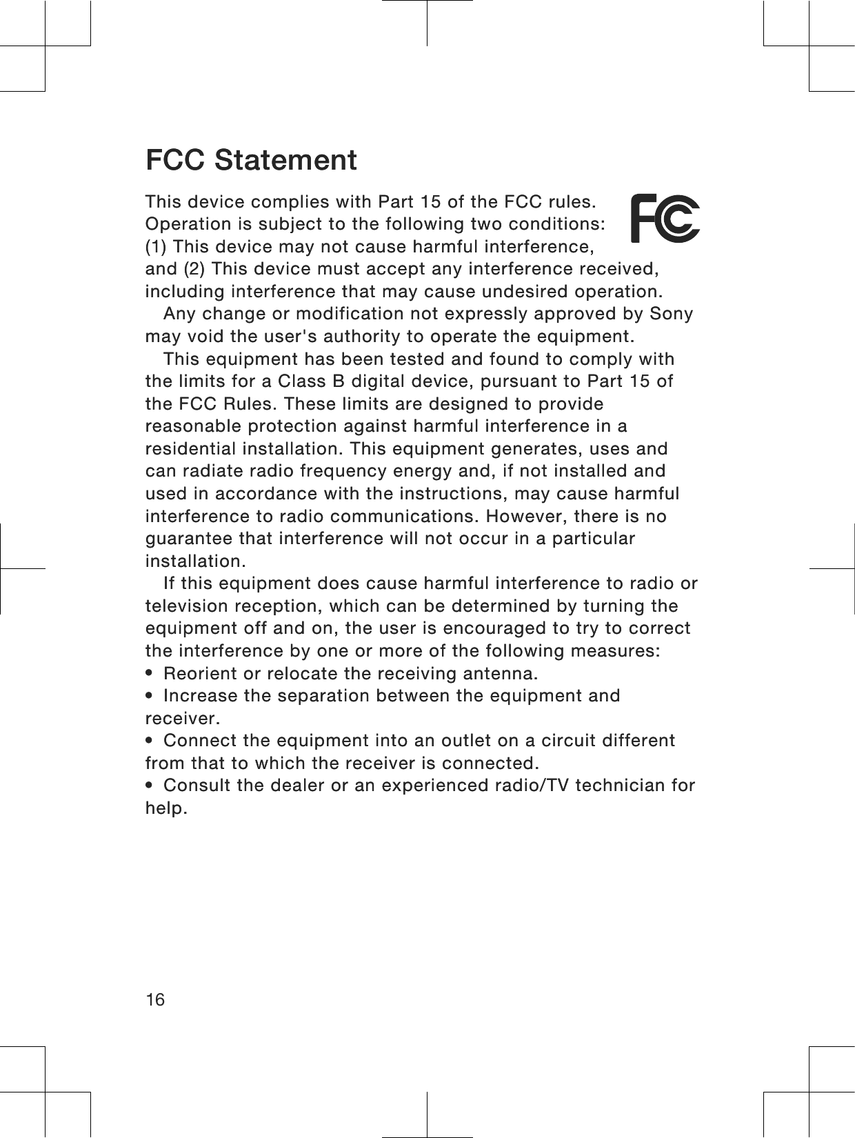 FCC StatementThis device complies with Part 15 of the FCC rules.Operation is subject to the following two conditions:(1) This device may not cause harmful interference,and (2) This device must accept any interference received,including interference that may cause undesired operation.Any change or modification not expressly approved by Sonymay void the user&apos;s authority to operate the equipment.This equipment has been tested and found to comply withthe limits for a Class B digital device, pursuant to Part 15 ofthe FCC Rules. These limits are designed to providereasonable protection against harmful interference in aresidential installation. This equipment generates, uses andcan radiate radio frequency energy and, if not installed andused in accordance with the instructions, may cause harmfulinterference to radio communications. However, there is noguarantee that interference will not occur in a particularinstallation.If this equipment does cause harmful interference to radio ortelevision reception, which can be determined by turning theequipment off and on, the user is encouraged to try to correctthe interference by one or more of the following measures:•Reorient or relocate the receiving antenna.•Increase the separation between the equipment andreceiver.•Connect the equipment into an outlet on a circuit differentfrom that to which the receiver is connected.•Consult the dealer or an experienced radio/TV technician forhelp.16FCC StatementThis device complies with Part 15 of the FCC rules.Operation is subject to the following two conditions:(1) This device may not cause harmful interference,and (2) This device must accept any interference received,including interference that may cause undesired operation.Any change or modification not expressly approved by Sonymay void the user&apos;s authority to operate the equipment.This equipment has been tested and found to comply withthe limits for a Class B digital device, pursuant to Part 15 ofthe FCC Rules. These limits are designed to providereasonable protection against harmful interference in aresidential installation. This equipment generates, uses andcan radiate radio frequency energy and, if not installed andused in accordance with the instructions, may cause harmfulinterference to radio communications. However, there is noguarantee that interference will not occur in a particularinstallation.If this equipment does cause harmful interference to radio ortelevision reception, which can be determined by turning theequipment off and on, the user is encouraged to try to correctthe interference by one or more of the following measures:•Reorient or relocate the receiving antenna.•Increase the separation between the equipment andreceiver.•Connect the equipment into an outlet on a circuit differentfrom that to which the receiver is connected.•Consult the dealer or an experienced radio/TV technician forhelp.