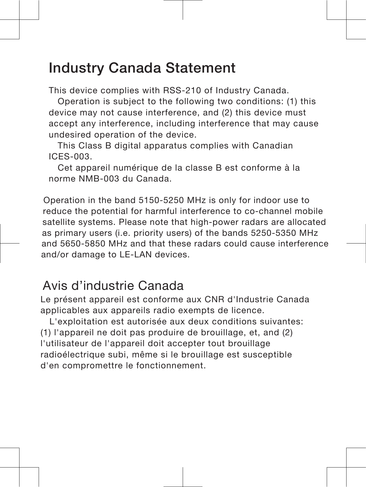 Industry Canada Statement This device complies with RSS-210 of Industry Canada.Operation is subject to the following two conditions: (1) thisdevice may not cause interference, and (2) this device mustaccept any interference, including interference that may causeundesired operation of the device.This Class B digital apparatus complies with CanadianICES-003.Cet appareil numérique de la classe B est conforme à lanorme NMB-003 du Canada. Operation in the band 5150-5250 MHz is only for indoor use to reduce the potential for harmful interference to co-channel mobile satellite systems. Please note that high-power radars are allocated as primary users (i.e. priority users) of the bands 5250-5350 MHz and 5650-5850 MHz and that these radars could cause interference and/or damage to LE-LAN devices.      Avis d’industrie CanadaLe présent appareil est conforme aux CNR d&apos;Industrie Canadaapplicables aux appareils radio exempts de licence.L&apos;exploitation est autorisée aux deux conditions suivantes:(1) l&apos;appareil ne doit pas produire de brouillage, et, and (2)l&apos;utilisateur de l&apos;appareil doit accepter tout brouillageradioélectrique subi, même si le brouillage est susceptibled&apos;en compromettre le fonctionnement.18