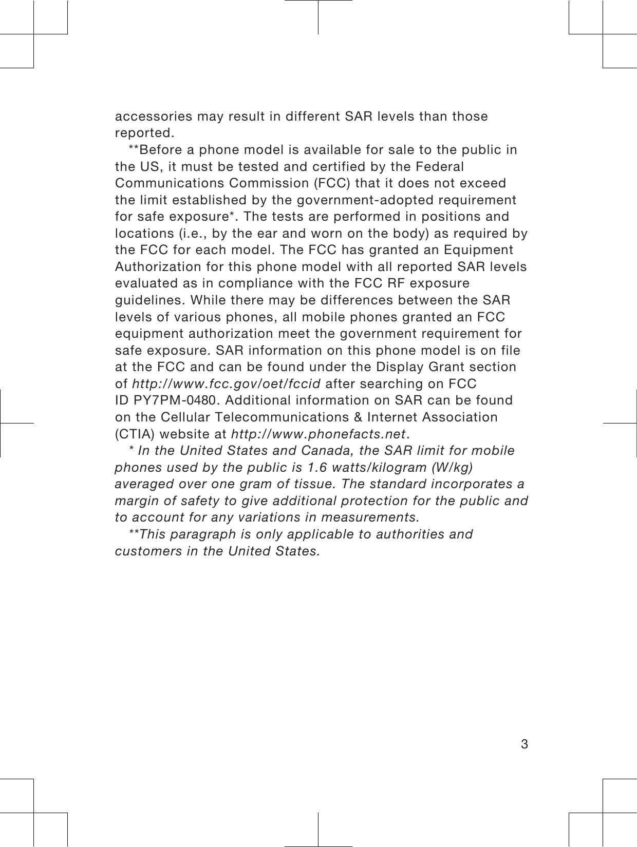 accessories may result in different SAR levels than thosereported.**Before a phone model is available for sale to the public inthe US, it must be tested and certified by the FederalCommunications Commission (FCC) that it does not exceedthe limit established by the government-adopted requirementfor safe exposure*. The tests are performed in positions andlocations (i.e., by the ear and worn on the body) as required bythe FCC for each model. The FCC has granted an EquipmentAuthorization for this phone model with all reported SAR levelsevaluated as in compliance with the FCC RF exposureguidelines. While there may be differences between the SARlevels of various phones, all mobile phones granted an FCCequipment authorization meet the government requirement forsafe exposure. SAR information on this phone model is on fileat the FCC and can be found under the Display Grant sectionof http://www.fcc.gov/oet/fccid after searching on FCCID PY7PM-0480. Additional information on SAR can be foundon the Cellular Telecommunications &amp; Internet Association(CTIA) website at http://www.phonefacts.net.* In the United States and Canada, the SAR limit for mobilephones used by the public is 1.6 watts/kilogram (W/kg)averaged over one gram of tissue. The standard incorporates amargin of safety to give additional protection for the public andto account for any variations in measurements.**This paragraph is only applicable to authorities andcustomers in the United States.3