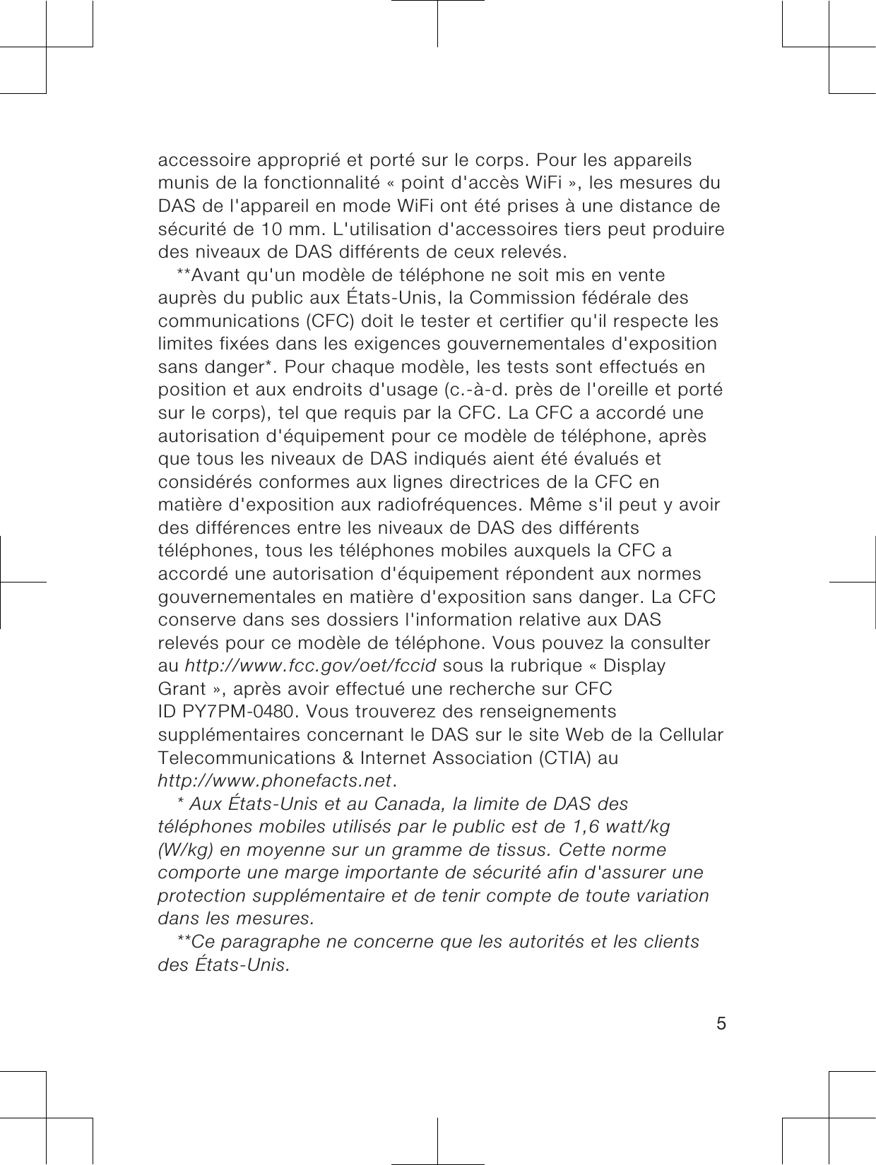 accessoire approprié et porté sur le corps. Pour les appareilsmunis de la fonctionnalité « point d&apos;accès WiFi », les mesures duDAS de l&apos;appareil en mode WiFi ont été prises à une distance desécurité de 10 mm. L&apos;utilisation d&apos;accessoires tiers peut produiredes niveaux de DAS différents de ceux relevés.**Avant qu&apos;un modèle de téléphone ne soit mis en venteauprès du public aux États-Unis, la Commission fédérale descommunications (CFC) doit le tester et certifier qu&apos;il respecte leslimites fixées dans les exigences gouvernementales d&apos;expositionsans danger*. Pour chaque modèle, les tests sont effectués enposition et aux endroits d&apos;usage (c.-à-d. près de l&apos;oreille et portésur le corps), tel que requis par la CFC. La CFC a accordé uneautorisation d&apos;équipement pour ce modèle de téléphone, aprèsque tous les niveaux de DAS indiqués aient été évalués etconsidérés conformes aux lignes directrices de la CFC enmatière d&apos;exposition aux radiofréquences. Même s&apos;il peut y avoirdes différences entre les niveaux de DAS des différentstéléphones, tous les téléphones mobiles auxquels la CFC aaccordé une autorisation d&apos;équipement répondent aux normesgouvernementales en matière d&apos;exposition sans danger. La CFCconserve dans ses dossiers l&apos;information relative aux DASrelevés pour ce modèle de téléphone. Vous pouvez la consulterau http://www.fcc.gov/oet/fccid sous la rubrique « DisplayGrant », après avoir effectué une recherche sur CFCID PY7PM-0480. Vous trouverez des renseignementssupplémentaires concernant le DAS sur le site Web de la CellularTelecommunications &amp; Internet Association (CTIA) auhttp://www.phonefacts.net.* Aux États-Unis et au Canada, la limite de DAS destéléphones mobiles utilisés par le public est de 1,6 watt/kg(W/kg) en moyenne sur un gramme de tissus. Cette normecomporte une marge importante de sécurité afin d&apos;assurer uneprotection supplémentaire et de tenir compte de toute variationdans les mesures.**Ce paragraphe ne concerne que les autorités et les clientsdes États-Unis.5