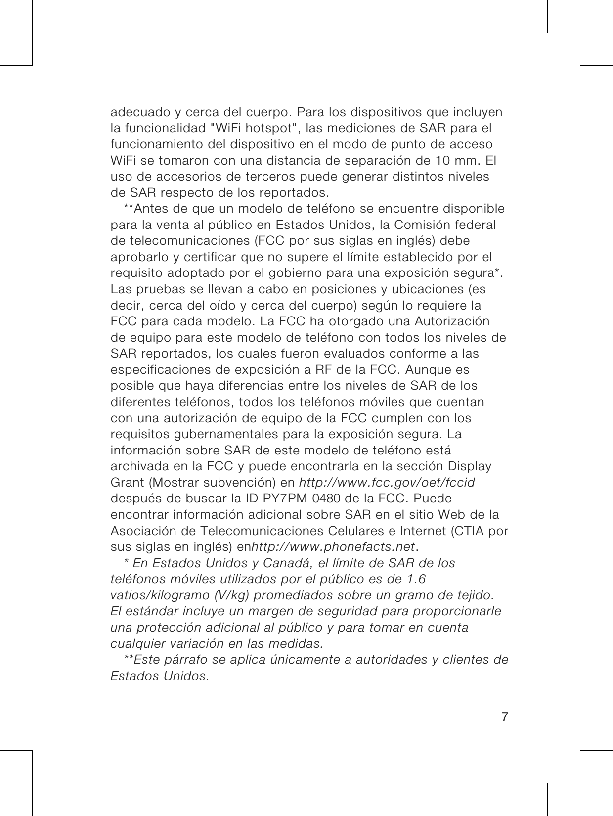 adecuado y cerca del cuerpo. Para los dispositivos que incluyenla funcionalidad &quot;WiFi hotspot&quot;, las mediciones de SAR para elfuncionamiento del dispositivo en el modo de punto de accesoWiFi se tomaron con una distancia de separación de 10 mm. Eluso de accesorios de terceros puede generar distintos nivelesde SAR respecto de los reportados.**Antes de que un modelo de teléfono se encuentre disponiblepara la venta al público en Estados Unidos, la Comisión federalde telecomunicaciones (FCC por sus siglas en inglés) debeaprobarlo y certificar que no supere el límite establecido por elrequisito adoptado por el gobierno para una exposición segura*.Las pruebas se llevan a cabo en posiciones y ubicaciones (esdecir, cerca del oído y cerca del cuerpo) según lo requiere laFCC para cada modelo. La FCC ha otorgado una Autorizaciónde equipo para este modelo de teléfono con todos los niveles deSAR reportados, los cuales fueron evaluados conforme a lasespecificaciones de exposición a RF de la FCC. Aunque esposible que haya diferencias entre los niveles de SAR de losdiferentes teléfonos, todos los teléfonos móviles que cuentancon una autorización de equipo de la FCC cumplen con losrequisitos gubernamentales para la exposición segura. Lainformación sobre SAR de este modelo de teléfono estáarchivada en la FCC y puede encontrarla en la sección DisplayGrant (Mostrar subvención) en http://www.fcc.gov/oet/fcciddespués de buscar la ID PY7PM-0480 de la FCC. Puedeencontrar información adicional sobre SAR en el sitio Web de laAsociación de Telecomunicaciones Celulares e Internet (CTIA porsus siglas en inglés) enhttp://www.phonefacts.net.* En Estados Unidos y Canadá, el límite de SAR de losteléfonos móviles utilizados por el público es de 1.6vatios/kilogramo (V/kg) promediados sobre un gramo de tejido.El estándar incluye un margen de seguridad para proporcionarleuna protección adicional al público y para tomar en cuentacualquier variación en las medidas.**Este párrafo se aplica únicamente a autoridades y clientes deEstados Unidos.7