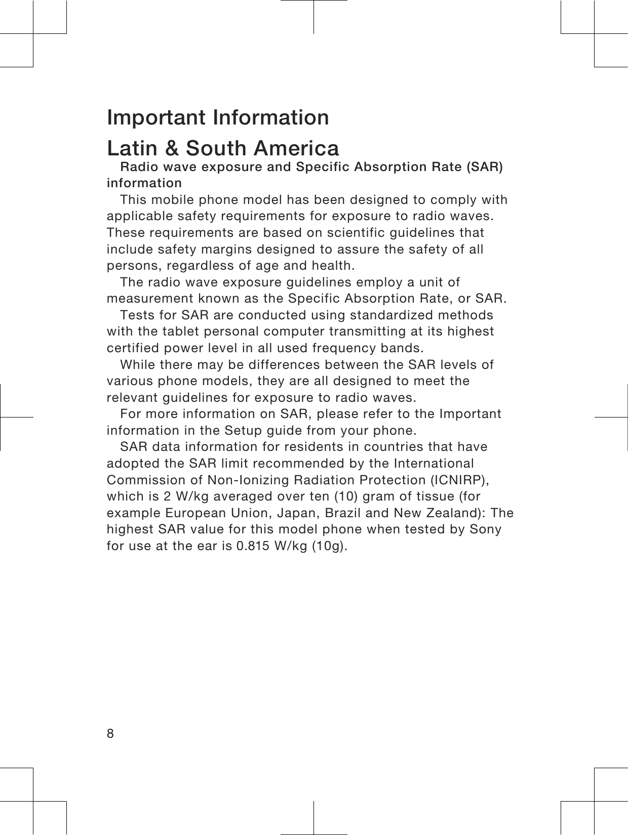 Important InformationLatin &amp; South AmericaRadio wave exposure and Specific Absorption Rate (SAR)informationThis mobile phone model has been designed to comply withapplicable safety requirements for exposure to radio waves.These requirements are based on scientific guidelines thatinclude safety margins designed to assure the safety of allpersons, regardless of age and health.The radio wave exposure guidelines employ a unit ofmeasurement known as the Specific Absorption Rate, or SAR.Tests for SAR are conducted using standardized methodswith the tablet personal computer transmitting at its highestcertified power level in all used frequency bands.While there may be differences between the SAR levels ofvarious phone models, they are all designed to meet therelevant guidelines for exposure to radio waves.For more information on SAR, please refer to the Importantinformation in the Setup guide from your phone.SAR data information for residents in countries that haveadopted the SAR limit recommended by the InternationalCommission of Non-Ionizing Radiation Protection (ICNIRP),which is 2 W/kg averaged over ten (10) gram of tissue (forexample European Union, Japan, Brazil and New Zealand): Thehighest SAR value for this model phone when tested by Sonyfor use at the ear is 0.815 W/kg (10g).8