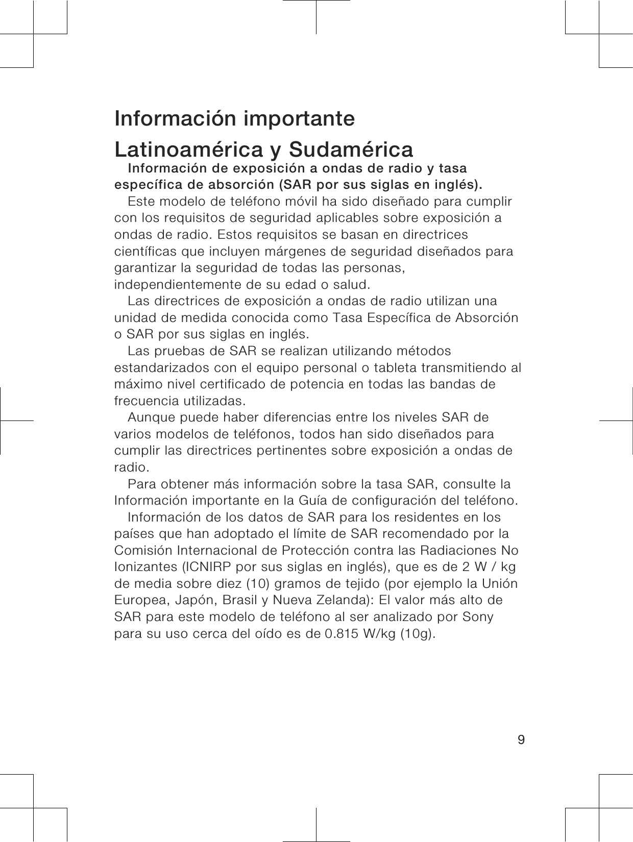 Información importanteLatinoamérica y SudaméricaInformación de exposición a ondas de radio y tasaespecífica de absorción (SAR por sus siglas en inglés).Este modelo de teléfono móvil ha sido diseñado para cumplircon los requisitos de seguridad aplicables sobre exposición aondas de radio. Estos requisitos se basan en directricescientíficas que incluyen márgenes de seguridad diseñados paragarantizar la seguridad de todas las personas,independientemente de su edad o salud.Las directrices de exposición a ondas de radio utilizan unaunidad de medida conocida como Tasa Específica de Absorcióno SAR por sus siglas en inglés.Las pruebas de SAR se realizan utilizando métodosestandarizados con el equipo personal o tableta transmitiendo almáximo nivel certificado de potencia en todas las bandas defrecuencia utilizadas.Aunque puede haber diferencias entre los niveles SAR devarios modelos de teléfonos, todos han sido diseñados paracumplir las directrices pertinentes sobre exposición a ondas deradio.Para obtener más información sobre la tasa SAR, consulte laInformación importante en la Guía de configuración del teléfono.Información de los datos de SAR para los residentes en lospaíses que han adoptado el límite de SAR recomendado por laComisión Internacional de Protección contra las Radiaciones NoIonizantes (ICNIRP por sus siglas en inglés), que es de 2 W / kgde media sobre diez (10) gramos de tejido (por ejemplo la UniónEuropea, Japón, Brasil y Nueva Zelanda): El valor más alto deSAR para este modelo de teléfono al ser analizado por Sonypara su uso cerca del oído es de 0.815 W/kg (10g).9