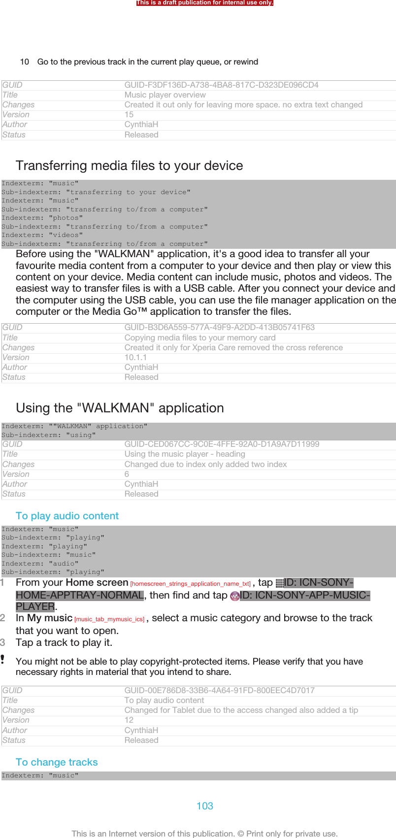 10 Go to the previous track in the current play queue, or rewindGUID GUID-F3DF136D-A738-4BA8-817C-D323DE096CD4Title Music player overviewChanges Created it out only for leaving more space. no extra text changedVersion 15Author CynthiaHStatus ReleasedTransferring media files to your deviceIndexterm: &quot;music&quot;Sub-indexterm: &quot;transferring to your device&quot;Indexterm: &quot;music&quot;Sub-indexterm: &quot;transferring to/from a computer&quot;Indexterm: &quot;photos&quot;Sub-indexterm: &quot;transferring to/from a computer&quot;Indexterm: &quot;videos&quot;Sub-indexterm: &quot;transferring to/from a computer&quot;Before using the &quot;WALKMAN&quot; application, it&apos;s a good idea to transfer all yourfavourite media content from a computer to your device and then play or view thiscontent on your device. Media content can include music, photos and videos. Theeasiest way to transfer files is with a USB cable. After you connect your device andthe computer using the USB cable, you can use the file manager application on thecomputer or the Media Go™ application to transfer the files.GUID GUID-B3D6A559-577A-49F9-A2DD-413B05741F63Title Copying media files to your memory cardChanges Created it only for Xperia Care removed the cross referenceVersion 10.1.1Author CynthiaHStatus ReleasedUsing the &quot;WALKMAN&quot; applicationIndexterm: &quot;&quot;WALKMAN&quot; application&quot;Sub-indexterm: &quot;using&quot;GUID GUID-CED067CC-9C0E-4FFE-92A0-D1A9A7D11999Title Using the music player - headingChanges Changed due to index only added two indexVersion 6Author CynthiaHStatus ReleasedTo play audio contentIndexterm: &quot;music&quot;Sub-indexterm: &quot;playing&quot;Indexterm: &quot;playing&quot;Sub-indexterm: &quot;music&quot;Indexterm: &quot;audio&quot;Sub-indexterm: &quot;playing&quot;1From your Home screen [homescreen_strings_application_name_txt] , tap  ID: ICN-SONY-HOME-APPTRAY-NORMAL, then find and tap  ID: ICN-SONY-APP-MUSIC-PLAYER.2In My music [music_tab_mymusic_ics] , select a music category and browse to the trackthat you want to open.3Tap a track to play it.You might not be able to play copyright-protected items. Please verify that you havenecessary rights in material that you intend to share.GUID GUID-00E786D8-33B6-4A64-91FD-800EEC4D7017Title To play audio contentChanges Changed for Tablet due to the access changed also added a tipVersion 12Author CynthiaHStatus ReleasedTo change tracksIndexterm: &quot;music&quot;This is a draft publication for internal use only.103This is an Internet version of this publication. © Print only for private use.