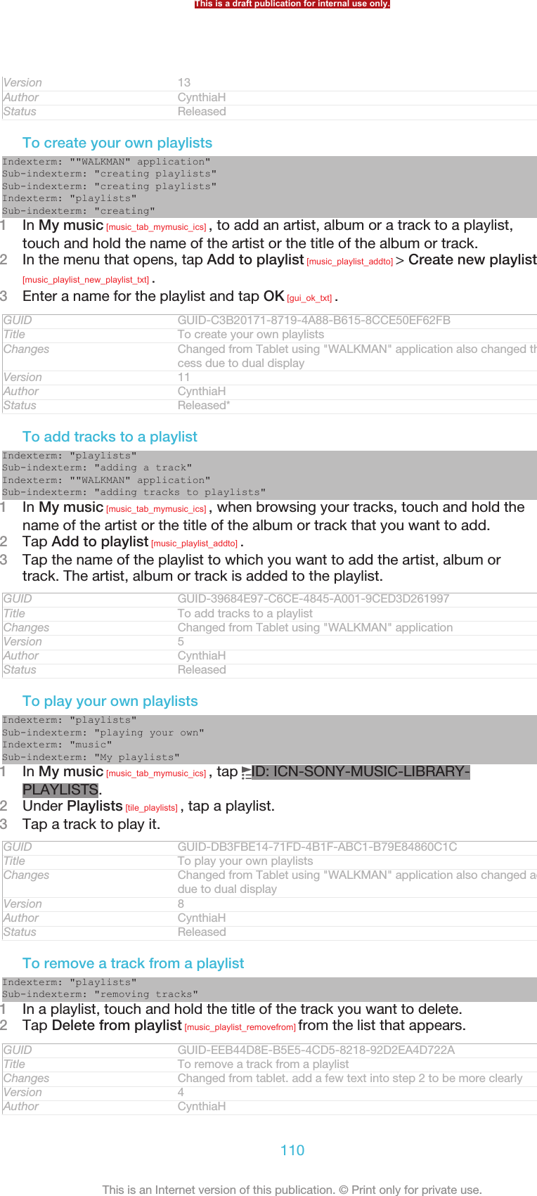 Version 13Author CynthiaHStatus ReleasedTo create your own playlistsIndexterm: &quot;&quot;WALKMAN&quot; application&quot;Sub-indexterm: &quot;creating playlists&quot;Sub-indexterm: &quot;creating playlists&quot;Indexterm: &quot;playlists&quot;Sub-indexterm: &quot;creating&quot;1In My music [music_tab_mymusic_ics] , to add an artist, album or a track to a playlist,touch and hold the name of the artist or the title of the album or track.2In the menu that opens, tap Add to playlist [music_playlist_addto] &gt; Create new playlist[music_playlist_new_playlist_txt] .3Enter a name for the playlist and tap OK [gui_ok_txt] .GUID GUID-C3B20171-8719-4A88-B615-8CCE50EF62FBTitle To create your own playlistsChanges Changed from Tablet using &quot;WALKMAN&quot; application also changed the ac-cess due to dual displayVersion 11Author CynthiaHStatus Released*To add tracks to a playlistIndexterm: &quot;playlists&quot;Sub-indexterm: &quot;adding a track&quot;Indexterm: &quot;&quot;WALKMAN&quot; application&quot;Sub-indexterm: &quot;adding tracks to playlists&quot;1In My music [music_tab_mymusic_ics] , when browsing your tracks, touch and hold thename of the artist or the title of the album or track that you want to add.2Tap Add to playlist [music_playlist_addto] .3Tap the name of the playlist to which you want to add the artist, album ortrack. The artist, album or track is added to the playlist.GUID GUID-39684E97-C6CE-4845-A001-9CED3D261997Title To add tracks to a playlistChanges Changed from Tablet using &quot;WALKMAN&quot; applicationVersion 5Author CynthiaHStatus ReleasedTo play your own playlistsIndexterm: &quot;playlists&quot;Sub-indexterm: &quot;playing your own&quot;Indexterm: &quot;music&quot;Sub-indexterm: &quot;My playlists&quot;1In My music [music_tab_mymusic_ics] , tap  ID: ICN-SONY-MUSIC-LIBRARY-PLAYLISTS.2Under Playlists [tile_playlists] , tap a playlist.3Tap a track to play it.GUID GUID-DB3FBE14-71FD-4B1F-ABC1-B79E84860C1CTitle To play your own playlistsChanges Changed from Tablet using &quot;WALKMAN&quot; application also changed accessdue to dual displayVersion 8Author CynthiaHStatus ReleasedTo remove a track from a playlistIndexterm: &quot;playlists&quot;Sub-indexterm: &quot;removing tracks&quot;1In a playlist, touch and hold the title of the track you want to delete.2Tap Delete from playlist [music_playlist_removefrom] from the list that appears.GUID GUID-EEB44D8E-B5E5-4CD5-8218-92D2EA4D722ATitle To remove a track from a playlistChanges Changed from tablet. add a few text into step 2 to be more clearlyVersion 4Author CynthiaHThis is a draft publication for internal use only.110This is an Internet version of this publication. © Print only for private use.